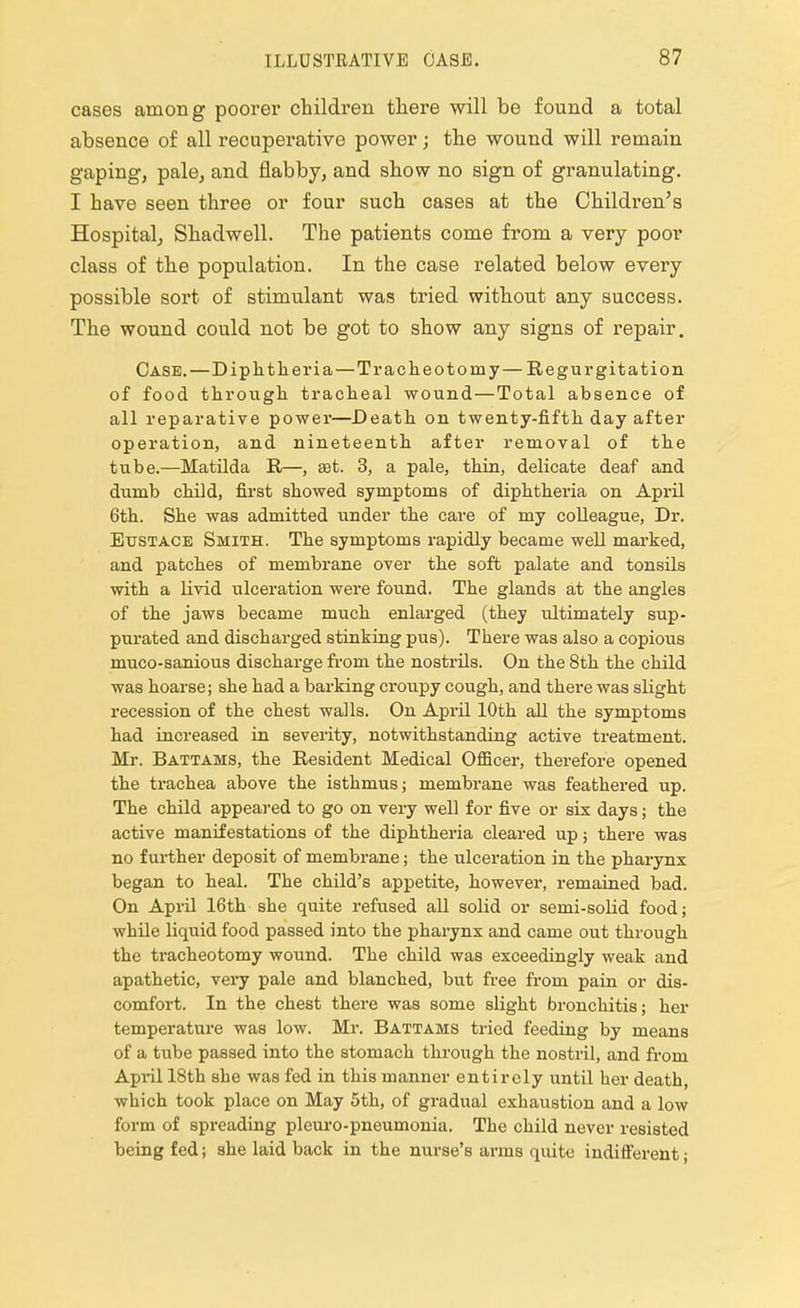 cases among poorer children there will be found a total absence of all recuperative power; the wound will remain gaping, pale, and flabby, and show no sign of granulating. I have seen three or four such cases at the Children's Hospital, Shadwell. The patients come from a very poor class of the population. In the case related below every possible sort of stimulant was tried without any success. The wound could not be got to show any signs of repair. Case.—Diphtheria—Tracheotomy— Regurgitation of food through tracheal wound—Total absence of all reparative power—Death on twenty-fifth day after operation, and nineteenth after removal of the tube.—Matilda R—, set. 3, a pale, thin, delicate deaf and dumb child, first showed symptoms of diphtheria on April 6th. She was admitted under the care of my colleague, Dr. Eustace Smith. The symptoms rapidly became well marked, and patches of membrane over the soft palate and tonsils with a livid ulceration were found. The glands at the angles of the jaws became much enlarged (they ultimately sup- purated and discharged stinking pus). There was also a copious muco-sanious discharge from the nostrils. On the 8th the child was hoarse; she had a barking croupy cough, and there was slight recession of the chest walls. On Api'il 10th all the symptoms had increased in severity, notwithstanding active treatment. Mr. Battams, the Resident Medical Officer, therefore opened the trachea above the isthmus; membrane was feathered up. The child appeared to go on very well for five or six days; the active manifestations of the diphtheria cleared up; there was no further deposit of membrane; the ulceration in the pharynx began to heal. The child's appetite, however, remained bad. On April 16th she quite refused all solid or semi-solid food; while liquid food passed into the pharynx and came out through the tracheotomy wound. The child was exceedingly weak and apathetic, very pale and blanched, but free from pain or dis- comfort. In the chest there was some slight bronchitis; her temperature was low. Mr. Battams tried feeding by means of a tube passed into the stomach through the nostril, and from April 18th she was fed in this manner entirely until her death, which took place on May 5th, of gradual exhaustion and a low form of spreading pleuro-pneumonia. The child never resisted being fed; she laid back in the nurse's arms quite indifferent;