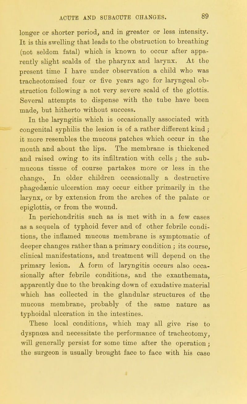 AOUTB AND SUBACUTE CHANGES. longer or shorter period, and in greater or less intensity. It is this swelling that leads to the obstruction to breathing (not seldom fatal) which is known to occur after appa- rently slight scalds of the pharynx and larynx. At the present time I have under observation a child who was tracheotomised four or five years ago for laryngeal ob- struction following a not very severe scald of the glottis. Several attempts to dispense with the tube have been made, but hitherto without success. In the laryngitis which is occasionally associated with congenital syphilis the lesion is of a rather different kind ; it more resembles the mucous patches which occur in the mouth and about the lips. The membrane is thickened and raised owing to its infiltration with cells ; the sub- mucous tissue of course partakes more or less in the change. In older children occasionally a destructive * phagedenic ulceration may occur either primarily in the larynx, or by extension from the arches of the palate or epiglottis, or from the wound. In perichondritis such as is met with in a few cases as a sequela of typhoid fever and of other febrile condi- tions, the inflamed mucous membrane is symptomatic of deeper changes rather than a primary condition ; its course, clinical manifestations, and treatment will depend on the primary lesion. A form of laryngitis occurs also occa- sionally after febrile conditions, and the exanthemata, apparently due to the breaking down of exudative material which has collected in the glandular structures of the mucous membrane, probably of the same nature as typhoidal ulceration in the intestines. These local conditions, which may all give rise to dyspnoea and necessitate the performance of tracheotomy, will generally persist for some time after the operation; the surgeon is usually brought face to face with his case