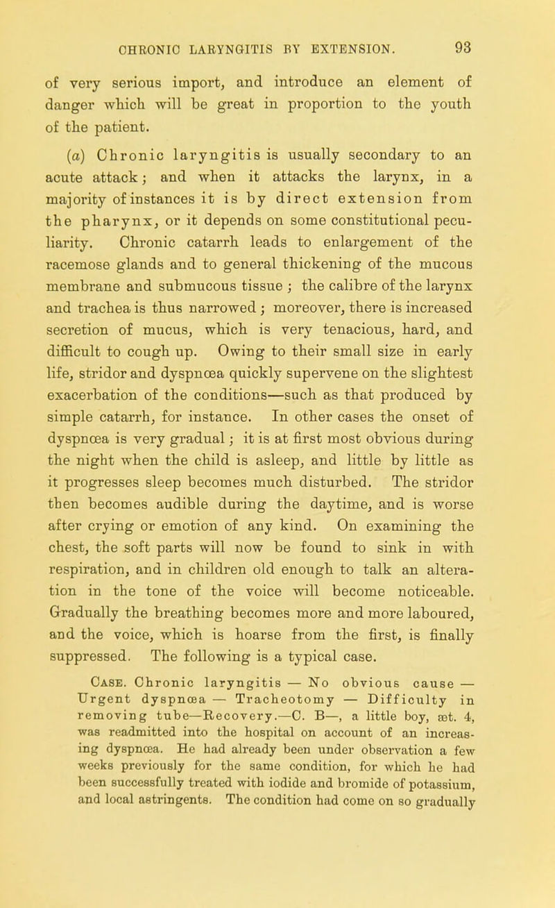 of very serious import, and introduce an element of danger which will be great in proportion to the youth of the patient. (a) Chronic laryngitis is usually secondary to an acute attack; and when it attacks the larynx, in a majority of instances it is by direct extension from the pharynx, or it depends on some constitutional pecu- liarity. Chronic catarrh leads to enlargement of the racemose glands and to general thickening of the mucous membrane and submucous tissue ; the calibre of the larynx and trachea is thus narrowed ; moreover, there is increased secretion of mucus, which is very tenacious, hard, and difficult to cough up. Owing to their small size in early life, stridor and dyspnoea quickly supervene on the slightest exacerbation of the conditions—such as that produced by simple catarrh, for instance. In other cases the onset of dyspnoea is very gradual; it is at first most obvious during the night when the child is asleep, and little by little as it progresses sleep becomes much disturbed. The stridor then becomes audible during the daytime, and is worse after crying or emotion of any kind. On examining the chest, the soft parts will now be found to sink in with respiration, and in children old enough to talk an altera- tion in the tone of the voice will become noticeable. Gradually the breathing becomes more and more laboured, and the voice, which is hoarse from the first, is finally suppressed. The following is a typical case. Case. Chronic laryngitis — No obvious cause — Urgent dyspnoea — Tracheotomy — Difficulty in removing tube—Recovery.—C. B—, a little boy, aat. 4, was readmitted into the hospital on account of an increas- ing dyspnoea. He had already been under observation a few weeks previously for the same condition, for which he had been successfully treated with iodide and bromide of potassium, and local astringents. The condition had come on so gradually