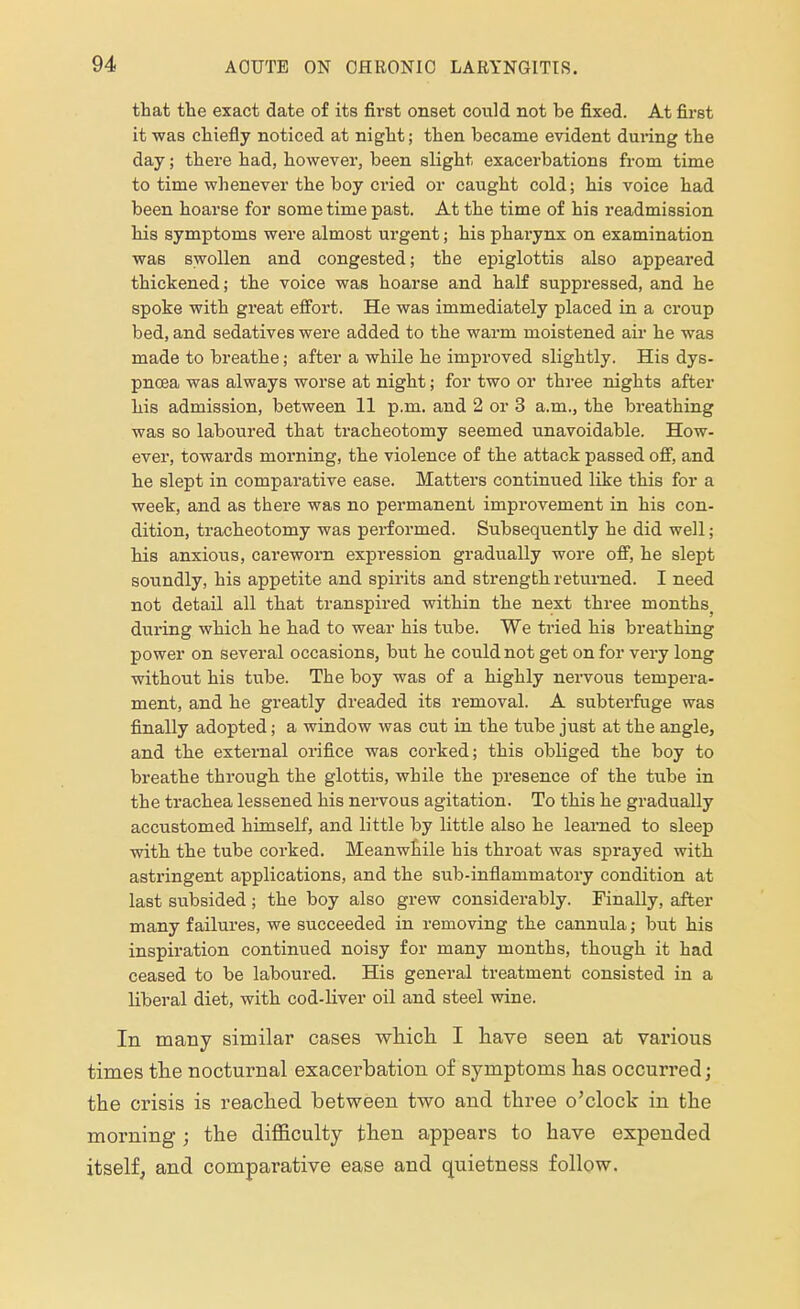 that the exact date of its first onset could not be fixed. At first it was chiefly noticed at night; then became evident during the day; there had, however, been slight exacerbations from time to time whenever the boy cried or caught cold; his voice had been hoarse for some time past. At the time of his readmission his symptoms were almost urgent; his pharynx on examination was swollen and congested; the epiglottis also appeared thickened; the voice was hoarse and half suppressed, and he spoke with great effort. He was immediately placed in a croup bed, and sedatives were added to the warm moistened air he was made to breathe; after a while he improved slightly. His dys- pnoea was always worse at night; for two or three nights after his admission, between 11 p.m. and 2 or 3 a.m., the breathing was so laboured that tracheotomy seemed unavoidable. How- ever, towards morning, the violence of the attack passed off, and he slept in comparative ease. Matters continued like this for a week, and as there was no permanent improvement in his con- dition, tracheotomy was performed. Subsequently he did well; his anxious, careworn expression gradually wore off, he slept soundly, his appetite and spirits and strength returned. I need not detail all that transpired within the next three months; during which he had to wear his tube. We tried his breathing power on several occasions, but he could not get on for very long without his tube. The boy was of a highly nervous tempera- ment, and he greatly dreaded its removal. A subterfuge was finally adopted; a window was cut in the tube just at the angle, and the external orifice was corked; this obliged the boy to breathe through the glottis, while the presence of the tube in the trachea lessened his nervous agitation. To this he gradually accustomed himself, and little by little also he learned to sleep with the tube corked. Meanwhile his throat was sprayed with astringent applications, and the sub-inflammatory condition at last subsided; the boy also grew considerably. Finally, after many failures, we succeeded in removing the cannula; but his inspiration continued noisy for many months, though it had ceased to be laboured. His general treatment consisted in a liberal diet, with cod-liver oil and steel wine. In many similar cases which I have seen at various times the nocturnal exacerbation of symptoms has occurred; the crisis is reached between two and tlrree o'clock in the morning; the difficulty then appears to have expended itself, and comparative ease aud quietness follow.