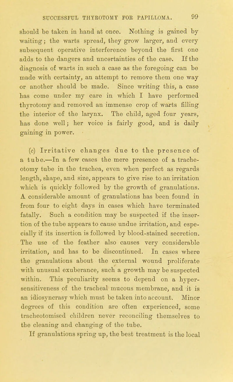 should be taken in hand at once. Nothing is gained by- waiting ; the warts spread, they grow lai'ger, and every subsequent operative intei'ference beyond the first one adds to the dangers and uncertainties of the case. If the diagnosis of warts in such a case as the foregoing can be made with certainty, an attempt to remove them one way or another should be made. Since writing this, a case has come under my care in which I have performed thyrotomy and removed an immense crop of warts filling the interior of the larynx. The child, aged four years, has done well; her voice is fairly good, and is daily gaining in power. (c) Irritative changes due to the presence of a tube.—In a few cases the mere presence of a trache- otomy tube in the trachea, even when perfect as regards length, shape, and size, appears to give rise to an irritation which is quickly followed by the growth of granulations. A considerable amount of granulations has been found in from four to eight days in cases which have terminated fatally. Such a condition may be suspected if the inser- tion of the tube appears to cause undue irritation, and espe- cially if its insertion is followed by blood-stained secretion. The use of the feather also causes very considerable irritation, and has to be discontinued. In cases where the granulations about the external wound proliferate with unusual exuberance, such a growth may be suspected within. This peculiarity seems to depend on a hyper- sensitiveness of the tracheal mucous membrane, and it is an idiosyncrasy which must be taken into account. Minor degrees of this condition are often experienced, some tracheotomised children never reconciling themselves to the cleaning and changing of the tube. If granulations spring up, the best treatment is the local