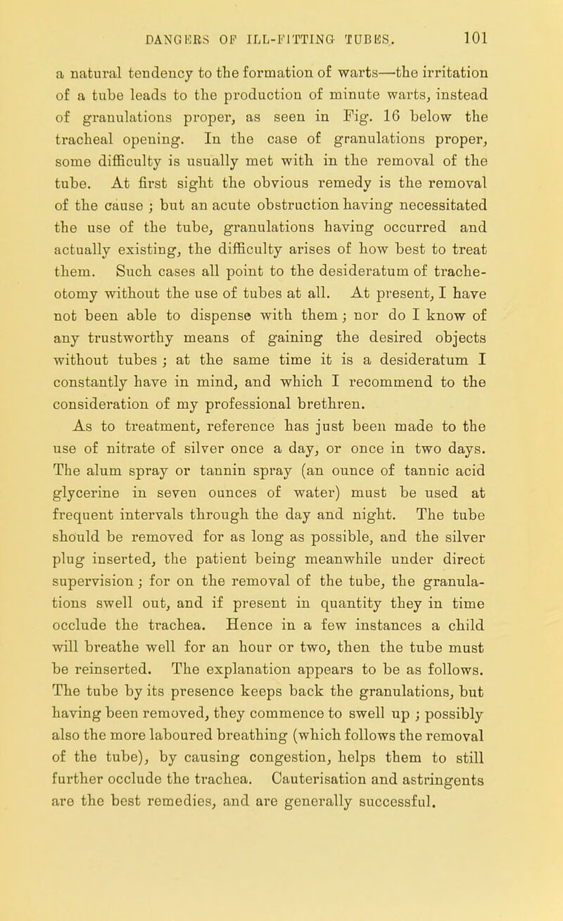 a natural tendency to the formation of warts—the irritation of a tube leads to the production of minute warts, instead of granulations proper, as seen in Fig. 16 below the tracheal opening. In the case of granulations proper, some difficulty is usually met with in the removal of the tube. At first sight the obvious remedy is the removal of the cause ; but an acute obstruction having necessitated the use of the tube, granulations having occurred and actually existing, the difficulty arises of how best to treat them. Such cases all point to the desideratum of trache- otomy without the use of tubes at all. At present, I have not been able to dispense with them; nor do I know of any trustworthy means of gaining the desired objects without tubes ; at the same time it is a desideratum I constantly have in mind, and which I recommend to the consideration of my professional brethren. As to treatment, reference has just been made to the use of nitrate of silver once a day, or once in two days. The alum spray or tannin spray (an ounce of tannic acid glycerine in seven ounces of water) must be used at frequent intervals through the day and night. The tube should be removed for as long as possible, and the silver plug inserted, the patient being meanwhile under direct supervision; for on the removal of the tube, the granula- tions swell out, and if present in quantity they in time occlude the trachea. Hence in a few instances a child will breathe well for an hour or two, then the tube must be reinserted. The explanation appears to be as follows. The tube by its presence keeps back the granulations, but having been removed, they commence to swell up ; possibly also the more laboured breathing (which follows the removal of the tube), by causing congestion, helps them to still further occlude the trachea. Cauterisation and astringents are the best remedies, and are generally successful.