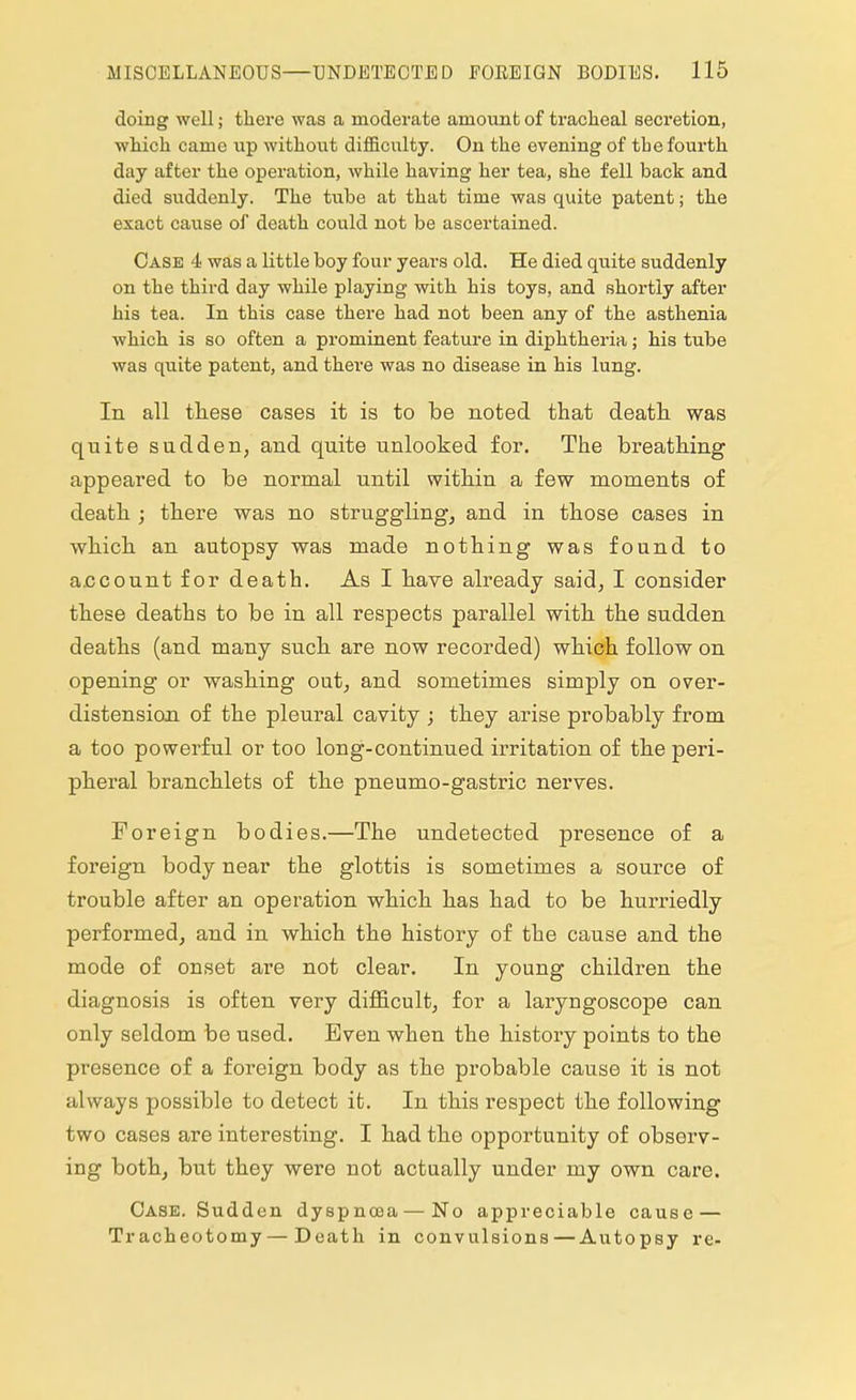 doing well; there was a moderate amount of tracheal secretion, which came up without difficirity. On the evening of the fourth day after the operation, while having her tea, she fell back and died suddenly. The tube at that time was quite patent; the exact cause of death could not be ascertained. Case 4 was a little boy four years old. He died quite suddenly on the third day while playing with his toys, and shortly after his tea. In this case there had not been any of the asthenia which is so often a prominent feature in diphtheria; his tube was quite patent, and there was no disease in his lung. In all these cases it is to be noted that death was quite sudden, and quite unlooked for. The breathing appeared to be normal until within a few moments of death ; there was no struggling, and in those cases in which an autopsy was made nothing was found to account for death. As I have already said, I consider these deaths to be in all respects parallel with the sudden deaths (and many such are now recorded) which follow on opening or washing out, and sometimes simply on over- distension of the pleural cavity ; they arise probably from a too powerful or too long-continued irritation of the peri- pheral branchlets of the pneumo-gastric nerves. Foreign bodies.—The undetected presence of a foreign body near the glottis is sometimes a source of trouble after an operation which has had to be hurriedly performed, and in which the history of the cause and the mode of onset are not clear. In young children the diagnosis is often very difficult, for a laryngoscope can only seldom be used. Even when the history points to the presence of a foreign body as the probable cause it is not always possible to detect it. In this respect the following two cases are interesting. I had the opportunity of observ- ing both, but they were not actually under my own care. Case. Sudden dyspnoea — No appreciable cause — Tracheotomy—Death in convulsions — Autopsy re-