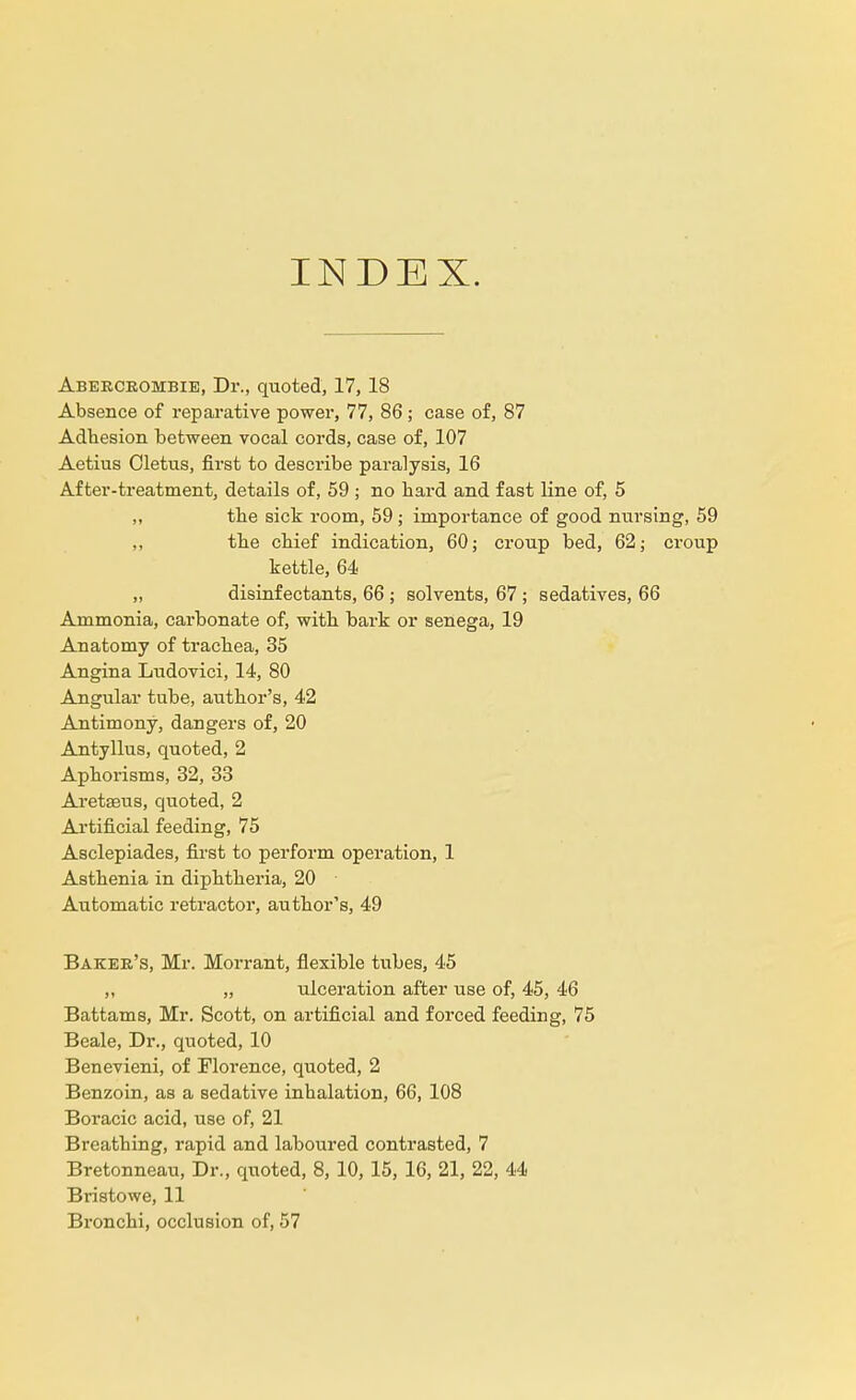 INDEX. Abercrombie, Dr., quoted, 17, 18 Absence of reparative power, 77, 86; case of, 87 Adhesion between vocal cords, case of, 107 Aetius Cletus, first to describe paralysis, 16 After-treatment, details of, 59 ; no hard and fast line of, 5 ,, the sick room, 59; importance of good nursing, 59 „ the chief indication, 60; croup bed, 62; croup kettle, 64 „ disinfectants, 66 ; solvents, 67 ; sedatives, 66 Ammonia, carbonate of, with bark or senega, 19 Anatomy of trachea, 35 Angina Ludovici, 14, 80 Angular tube, author's, 42 Antimony, dangers of, 20 Antyllus, quoted, 2 Aphorisms, 32, 33 Aretseus, quoted, 2 Artificial feeding, 75 Asclepiades, first to perform operation, 1 Asthenia in diphtheria, 20 Automatic retractor, author's, 49 Baker's, Mr. Morrant, flexible tubes, 45 ,, „ ulceration after use of, 45, 46 Battams, Mr. Scott, on artificial and forced feeding, 75 Beale, Dr., quoted, 10 Benevieni, of Florence, quoted, 2 Benzoin, as a sedative inhalation, 66, 108 Boracic acid, use of, 21 Breathing, rapid and laboured contrasted, 7 Bretonneau, Dr., quoted, 8, 10, 15, 16, 21, 22, 44 Bristowe, 11 Bronchi, occlusion of, 57