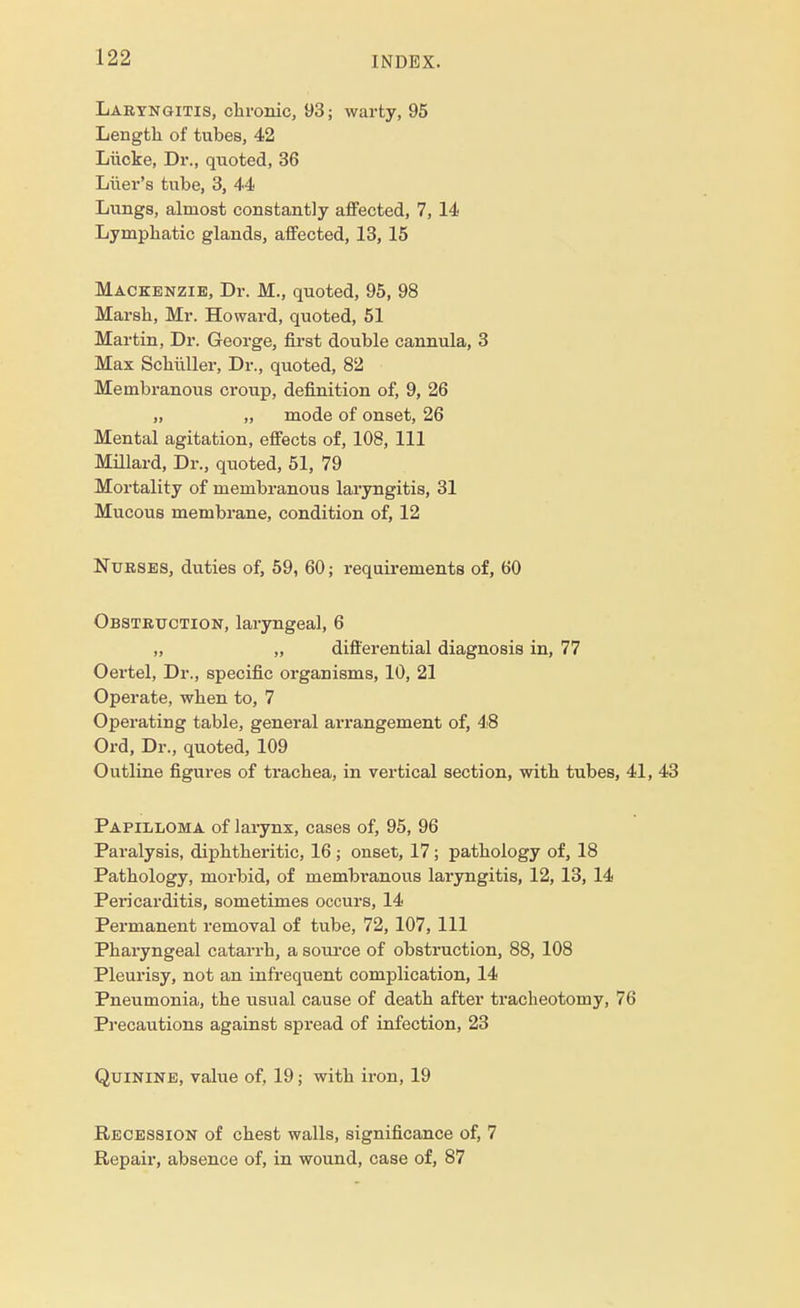 Laryngitis, chronic, 93; warty, 95 Length of tubes, 42 Liicke, Dr., quoted, 36 Liier's tube, 3, 44 Lungs, almost constantly affected, 7, 14 Lymphatic glands, affected, 13, 15 Mackenzie, Dr. M., quoted, 95, 98 Marsh, Mr. Howard, quoted, 51 Martin, Dr. George, first double cannula, 3 Max Schiiller, Dr., quoted, 82 Membranous croup, definition of, 9, 26 „ „ mode of onset, 26 Mental agitation, effects of, 108, 111 Millard, Dr., quoted, 51, 79 Mortality of membranous laryngitis, 31 Mucous membrane, condition of, 12 Nurses, duties of, 59, 60; requirements of, 60 Obstruction, laryngeal, 6 „ „ differential diagnosis in, 77 Oertel, Dr., specific organisms, 10, 21 Operate, when to, 7 Operating table, general arrangement of, 48 Ord, Dr., quoted, 109 Outline figures of trachea, in vertical section, with tubes, 41, 43 Papilloma of larynx, cases of, 95, 96 Paralysis, diphtheritic, 16 ; onset, 17; pathology of, 18 Pathology, morbid, of membranous laryngitis, 12, 13, 14 Pericarditis, sometimes occurs, 14 Permanent removal of tube, 72, 107, 111 Pharyngeal catarrh, a source of obstruction, 88, 108 Pleurisy, not an infrequent complication, 14 Pneumonia, the usual cause of death after tracheotomy, 76 Precautions against spread of infection, 23 Quinine, value of, 19; with iron, 19 Recession of chest walls, significance of, 7 Repair, absence of, in wound, case of, 87