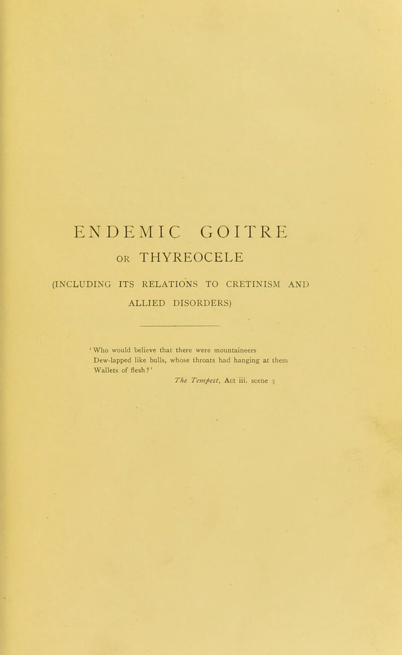 or THYREOCELE (INCLUDING ITS RELATIONS TO CRETINISM AND ALLIED DISORDERS) ' Who would believe that there were mountaineers Dew-lapped like bulls, whose throats had hanging at them Wallets of flesh ?'