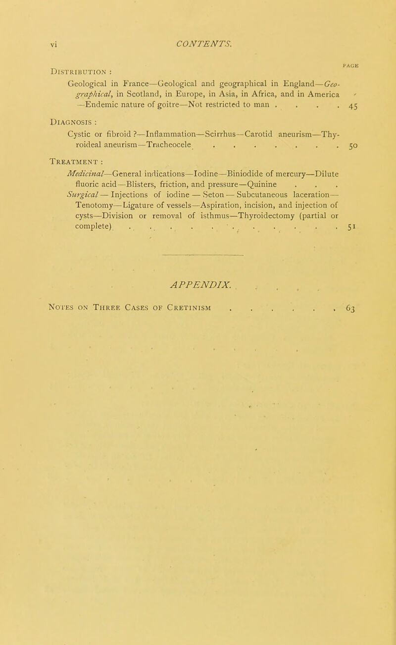 DlSTRIBUTION : Geological in France—Geological and geographical in England—Geo- graphical, in Scotland, in Europe, in Asia, in Africa, and in America —Endemic nature of goitre—Not restricted to man . . . -45 Diagnosis : Cystic or fibroid ?—Inflammation—Scirrhus—Carotid aneurism—Thy- roideal aneurism—Tracheocele ....... 50 Treatment : Medicinal—General indications—Iodine—Biniodide of mercury—Dilute fluoric acid—Blisters, friction, and pressure—Quinine Surgical— Injections of iodine — Seton—Subcutaneous laceration— Tenotomy—Ligature of vessels—Aspiration, incision, and injection of cysts—Division or removal of isthmus—Thyroidectomy (partial or complete) . . . . • . . . . . .51 APPENDIX. Notes on Three Cases of Cretinism 63