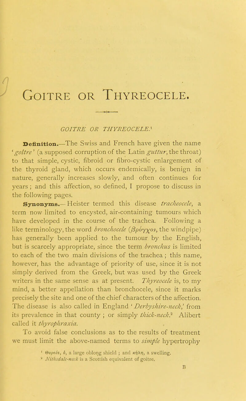 Goitre or Thyreocele. GOITRE OR THYREOCELE} Definition.—The Swiss and French have given the name 'goitre' (a supposed corruption of the Latin guttur, the throat) to that simple, cystic, fibroid or fibro-cystic enlargement of the thyroid gland, which occurs endemically, is benign in nature, generally increases slowly, and often continues for years ; and this affection, so defined, I propose to discuss in the following pages. Synonyms.— Heister termed this disease tracheocele, a term now limited to encysted, air-containing tumours which have developed in the course of the trachea. Following a like terminology, the word bronchocele (/3p6y%os, the windpipe) has generally been applied to the tumour by the English, but is scarcely appropriate, since the term bronchus is limited to each of the two main divisions of the trachea ; this name, however, has the advantage of priority of use, since it is not simply derived from the Greek, but was used by the Greek writers in the same sense as at present. Thyreocele is, to my mind, a better appellation than bronchocele, since it marks precisely the site and one of the chief characters of the affection. The disease is also called in England 'Derbyshire-neck', from its prevalence in that county ; or simply thick-neck} Alibert called it thyrophraxia. To avoid false conclusions as to the results of treatment we must limit the above-named terms to simple hypertrophy 1 &vpe6s, 6, a large oblong shield ; and a swelling. ,J Nithsdalc-neck is a Scottish equivalent of goitre.
