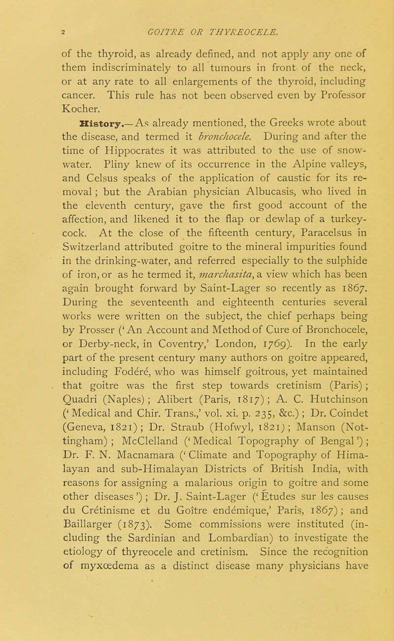 of the thyroid, as already defined, and not apply any one of them indiscriminately to all tumours in front of the neck, or at any rate to all enlargements of the thyroid, including cancer. This rule has not been observed even by Professor Kocher. History.—As already mentioned, the Greeks wrote about the disease, and termed it bronchocele. During and after the time of Hippocrates it was attributed to the use of snow- water. Pliny knew of its occurrence in the Alpine valleys, and Celsus speaks of the application of caustic for its re- moval ; but the Arabian physician Albucasis, who lived in the eleventh century, gave the first good account of the affection, and likened it to the flap or dewlap of a turkey- cock. At the close of the fifteenth century, Paracelsus in Switzerland attributed goitre to the mineral impurities found in the drinking-water, and referred especially to the sulphide of iron, or as he termed it, marchasita, a view which has been again brought forward by Saint-Lager so recently as 1867. During the seventeenth and eighteenth centuries several works were written on the subject, the chief perhaps being by Prosser ('An Account and Method of Cure of Bronchocele, or Derby-neck, in Coventry,' London, 1769). In the early part of the present century many authors on goitre appeared, including Fodere^, who was himself goitrous, yet maintained that goitre was the first step towards cretinism (Paris) ; Quadri (Naples); Alibert (Paris, 1817); A. C. Hutchinson (' Medical and Chir. Trans.,' vol. xi. p. 235, &c.) ; Dr. Coindet (Geneva, 1821); Dr. Straub (Hofwyl, 1821); Manson (Not- tingham) ; McClelland (' Medical Topography of Bengal') ; Dr. F. N. Macnamara (' Climate and Topography of Hima- layan and sub-Himalayan Districts of British India, with reasons for assigning a malarious origin to goitre and some other diseases'); Dr. J. Saint-Lager ('Etudes sur les causes du Cr^tinisme et du Goitre endemique,' Paris, 1867); and Baillarger (1873). Some commissions were instituted (in- cluding the Sardinian and Lombardian) to investigate the etiology of thyreocele and cretinism. Since the recognition of myxcedema as a distinct disease many physicians have