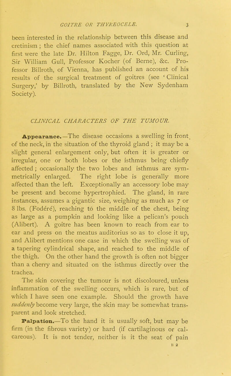 been interested in the relationship between this disease and cretinism ; the chief names associated with this question at first were the late Dr. Hilton Fagge, Dr. Ord, Mr. Curling, Sir William Gull, Professor Kocher (of Berne), &c. Pro- fessor Billroth, of Vienna, has published an account of his results of the surgical treatment of goitres (see ' Clinical Surgery,' by Billroth, translated by the New Sydenham Society). CLINICAL CHARACTERS OF THE TUMOUR. Appearance.—The disease occasions a swelling in front of the neck, in the situation of the thyroid gland ; it may be a slight general enlargement only, but often it is greater or irregular, one or both lobes or the isthmus being chiefly affected ; occasionally the two lobes and isthmus are sym- metrically enlarged. The right lobe is generally more affected than the left. Exceptionally an accessory lobe may be present and become hypertrophied. The gland, in rare instances, assumes a gigantic size, weighing as much as 7 or 8 lbs. (Fodere), reaching to the middle of the chest, being as large as a pumpkin and looking like a pelican's pouch (Alibert). A goitre has been known to reach from ear to ear and press on the meatus auditorius so as to close it up, and Alibert mentions one case in which the swelling was of a tapering cylindrical shape, and reached to the middle of the thigh. On the other hand the growth is often not bigger than a cherry and situated on the isthmus directly over the trachea. The skin covering the tumour is not discoloured, unless inflammation of the swelling occurs, which is rare, but of which I have seen one example. Should the growth have suddenly become very large, the skin may be somewhat trans- parent and look stretched. Palpation.—To the hand it is usually soft, but may be firm (in the fibrous variety) or hard (if cartilaginous or cal- careous). It is not tender, neither is it the seat of pain b 2