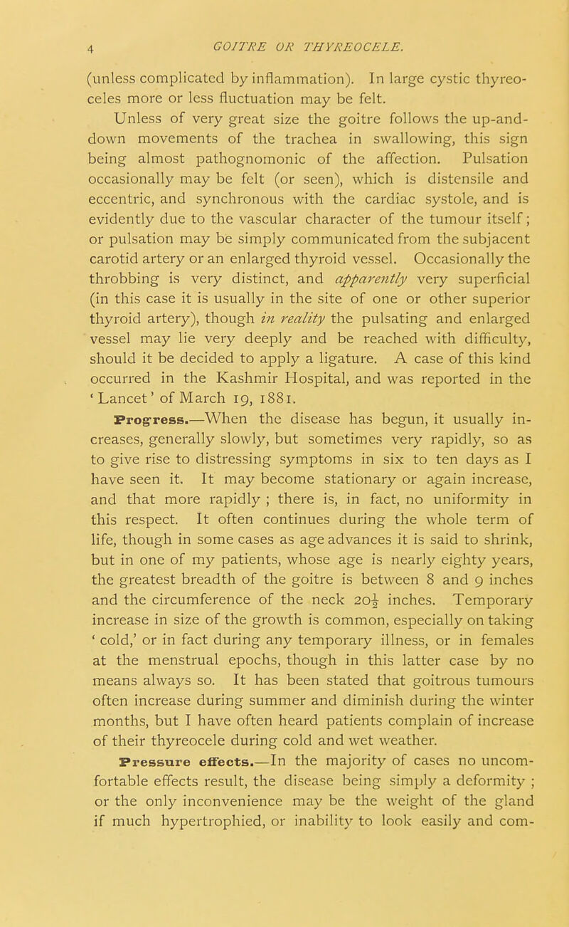 (unless complicated by inflammation). In large cystic thyreo- celes more or less fluctuation may be felt. Unless of very great size the goitre follows the up-and- down movements of the trachea in swallowing, this sign being almost pathognomonic of the affection. Pulsation occasionally may be felt (or seen), which is distensile and eccentric, and synchronous with the cardiac systole, and is evidently due to the vascular character of the tumour itself; or pulsation may be simply communicated from the subjacent carotid artery or an enlarged thyroid vessel. Occasionally the throbbing is very distinct, and apparently very superficial (in this case it is usually in the site of one or other superior thyroid artery), though in reality the pulsating and enlarged vessel may lie very deeply and be reached with difficulty, should it be decided to apply a ligature. A case of this kind occurred in the Kashmir Hospital, and was reported in the •Lancet' of March 19, 1881, Progress.—When the disease has begun, it usually in- creases, generally slowly, but sometimes very rapidly, so as to give rise to distressing symptoms in six to ten days as I have seen it. It may become stationary or again increase, and that more rapidly ; there is, in fact, no uniformity in this respect. It often continues during the whole term of life, though in some cases as age advances it is said to shrink, but in one of my patients, whose age is nearly eighty years, the greatest breadth of the goitre is between 8 and 9 inches and the circumference of the neck 2o\ inches. Temporary increase in size of the growth is common, especially on taking ' cold,' or in fact during any temporary illness, or in females at the menstrual epochs, though in this latter case by no means always so. It has been stated that goitrous tumours often increase during summer and diminish during the winter months, but I have often heard patients complain of increase of their thyreocele during cold and wet weather. Pressure effects.—In the majority of cases no uncom- fortable effects result, the disease being simply a deformity ; or the only inconvenience may be the weight of the gland if much hypertrophied, or inability to look easily and com-