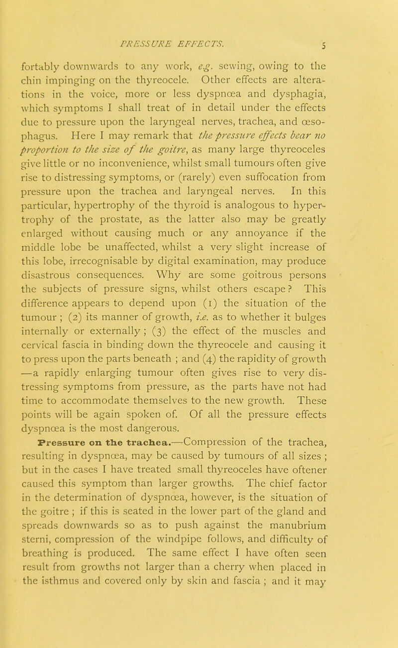 fortably downwards to any work, e.g. sowing, owing to the chin impinging on the thyreoccle. Other effects are altera- tions in the voice, more or less dyspnoea and dysphagia, which symptoms I shall treat of in detail under the effects clue to pressure upon the laryngeal nerves, trachea, and oeso- phagus. Here I may remark that the pressure effects bear no proportion to the size of the goitre, as many large thyreoceles give little or no inconvenience, whilst small tumours often give rise to distressing symptoms, or (rarely) even suffocation from pressure upon the trachea and laryngeal nerves. In this particular, hypertrophy of the thyroid is analogous to hyper- trophy of the prostate, as the latter also may be greatly enlarged without causing much or any annoyance if the middle lobe be unaffected, whilst a very slight increase of this lobe, irrecognisable by digital examination, may produce disastrous consequences. Why are some goitrous persons the subjects of pressure signs, whilst others escape ? This difference appears to depend upon (i) the situation of the tumour; (2) its manner of growth, i.e. as to whether it bulges internally or externally ; (3) the effect of the muscles and cervical fascia in binding down the thyreocele and causing it to press upon the parts beneath ; and (4) the rapidity of growth —a rapidly enlarging tumour often gives rise to very dis- tressing symptoms from pressure, as the parts have not had time to accommodate themselves to the new growth. These points will be again spoken of. Of all the pressure effects dyspnoea is the most dangerous. Pressure on the trachea.—Compression of the trachea, resulting in dyspncea, may be caused by tumours of all sizes ; but in the cases I have treated small thyreoceles have oftener caused this symptom than larger growths. The chief factor in the determination of dyspnoea, however, is the situation of the goitre ; if this is seated in the lower part of the gland and spreads downwards so as to push against the manubrium sterni, compression of the windpipe follows, and difficulty of breathing is produced. The same effect I have often seen result from growths not larger than a cherry when placed in the isthmus and covered only by skin and fascia ; and it may