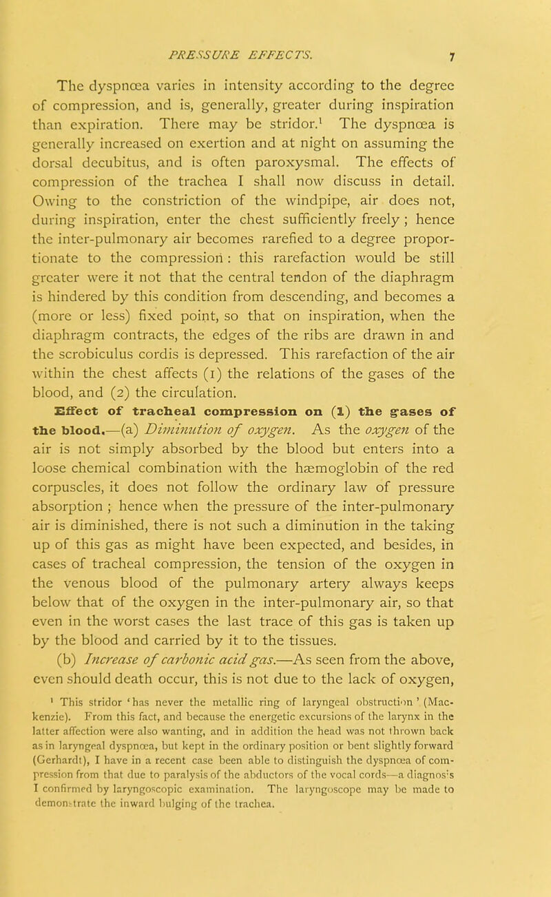 The dyspnoea varies in intensity according to the degree of compression, and is, generally, greater during inspiration than expiration. There may be stridor.1 The dyspnoea is generally increased on exertion and at night on assuming the dorsal decubitus, and is often paroxysmal. The effects of compression of the trachea I shall now discuss in detail. Owing to the constriction of the windpipe, air does not, during inspiration, enter the chest sufficiently freely ; hence the inter-pulmonary air becomes rarefied to a degree propor- tionate to the compression : this rarefaction would be still greater were it not that the central tendon of the diaphragm is hindered by this condition from descending, and becomes a (more or less) fixed point, so that on inspiration, when the diaphragm contracts, the edges of the ribs are drawn in and the scrobiculus cordis is depressed. This rarefaction of the air within the chest affects (i) the relations of the gases of the blood, and (2) the circulation. Effect of tracheal compression on (1) the gases of the blood.—(a) Diminution of oxygen. As the oxygen of the air is not simply absorbed by the blood but enters into a loose chemical combination with the haemoglobin of the red corpuscles, it does not follow the ordinary law of pressure absorption ; hence when the pressure of the inter-pulmonary air is diminished, there is not such a diminution in the taking up of this gas as might have been expected, and besides, in cases of tracheal compression, the tension of the oxygen in the venous blood of the pulmonary artery always keeps below that of the oxygen in the inter-pulmonary air, so that even in the worst cases the last trace of this gas is taken up by the blood and carried by it to the tissues. (b) Increase of carbonic acid gas.—As seen from the above, even should death occur, this is not due to the lack of oxygen, 1 This stridor 'has never the metallic ring of laryngeal obstruction' (Mac- kenzie). From this fact, and because the energetic excursions of the larynx in the latter affection were also wanting, and in addition the head was not thrown back as in laryngeal dyspnoea, but kept in the ordinary position or bent slightly forward (Gerhardt), I have in a recent case been able to distinguish the dyspnoea of com- pression from that due to paralysis of the abductors of the vocal cords—a diagnos:s I confirmed by laryngoscopy examination. The laryngoscope may be made to demonstrate the inward bulging of the trachea.