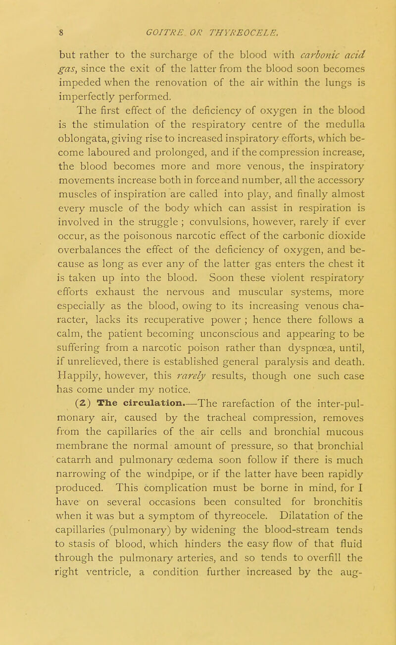 but rather to the surcharge of the blood with carbonic acid gas, since the exit of the latter from the blood soon becomes impeded when the renovation of the air within the lungs is imperfectly performed. The first effect of the deficiency of oxygen in the blood is the stimulation of the respiratory centre of the medulla oblongata, giving rise to increased inspiratory efforts, which be- come laboured and prolonged, and if the compression increase, the blood becomes more and more venous, the inspiratory movements increase both in force and number, all the accessory muscles of inspiration are called into play, and finally almost every muscle of the body which can assist in respiration is involved in the struggle ; convulsions, however, rarely if ever occur, as the poisonous narcotic effect of the carbonic dioxide overbalances the effect of the deficiency of oxygen, and be- cause as long as ever any of the latter gas enters the chest it is taken up into the blood. Soon these violent respiratory efforts exhaust the nervous and muscular systems, more especially as the blood, owing to its increasing venous cha- racter, lacks its recuperative power ; hence there follows a calm, the patient becoming unconscious and appearing to be suffering from a narcotic poison rather than dyspnoea, until, if unrelieved, there is established general paralysis and death. Happily, however, this rarely results, though one such case has come under my notice. (2) The circulation.—The rarefaction of the inter-pul- monary air, caused by the tracheal compression, removes from the capillaries of the air cells and bronchial mucous membrane the normal amount of pressure, so that bronchial catarrh and pulmonary oedema soon follow if there is much narrowing of the windpipe, or if the latter have been rapidly produced. This complication must be borne in mind, for I have on several occasions been consulted for bronchitis when it was but a symptom of thyreocele. Dilatation of the capillaries (pulmonary) by widening the blood-stream tends to stasis of blood, which hinders the easy flow of that fluid through the pulmonary arteries, and so tends to overfill the right ventricle, a condition further increased by the aug-
