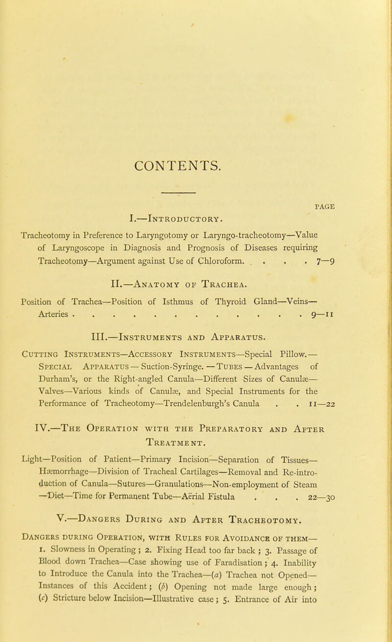 CONTENTS. PAGE I.—Introductory. Tracheotomy in Preference to Larjmgotomy or Laryngo-tracheotomy—Value of Laryngoscope in Diagnosis and Prognosis of Diseases requiring Tracheotomy—Argument against Use of Chloroform. . . . . 7—9 II.—Anatomy of Trachea. Position of Trachea—Position of Isthmus of Thyroid Gland—Veins— Arteries 9—ii III.—Instruments and Apparatus. Cutting Instruments—Accessory Instruments—Special Pillow.— Special Apparatus — Suction-Syringe. — Tubes — Advantages of Durham's, or the Right-angled Canula—Different Sizes of Canulae— Valves—Various kinds of Canulae, and Special Instruments for the Performance of Tracheotomy—Trendelenburgh's Canula . . ii—22 IV.—The Operation with the Preparatory and After Treatment. Light—Position of Patient—Primaiy Incision—Separation of Tissues— Haemorrhage—Division of Tracheal Cartilages—Removal and Re-intro- duction of Canula—Sutures—Granulations—Non-employment of Steam —Diet—Time for Permanent Tube—Aerial Fistula . . . 22—30 V.—Dangers During and After Tracheotomy. Dangers during Operation, with Rules for Avoidance of them— I. Slowness in Operating ; 2. Fixing Head too far back ; 3. Passage of Blood down Trachea—Case showing use of Faradisation; 4. Inability to Introduce the Canula into the Trachea—(a) Trachea not Opened— Instances of this Accident; (b) Opening not made large enough; (f) Stricture below Incision—Illustrative case; 5. Entrance of Air into