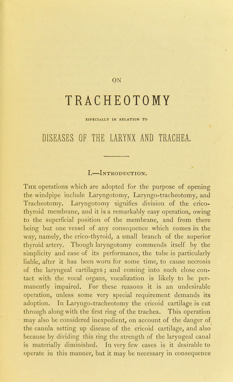 TRACHEOTOMY ESPECIALLY IN RELATION TO DISEASES OF THE LARYNX AND TRACHEA. I.—Introduction. The operations which are adopted for the purpose of opening the windpipe include Laryngotomyj Laryngo-tracheotomy^ and Tracheotomy. Laryngotomy signifies division of the crico- thyroid membrane, and it is a remarkably easy operation, owing to the superficial position of the membrane, and from there being but one vessel of any consequence which comes in the way, namely, the crico-thyroid, a small branch of the superior thyroid artery. Though laryngotomy commends itself by the simplicity and ease of its performance, the tube is particularly liable, after it has been worn for some time, to cause necrosis of the laryngeal cartilages; and coming into such close con- tact with the vocal organs, vocalization is likely to be per- manently impaired. For these reasons it is an undesirable operation, unless some very special requirement demands its adoption. In Laryngo-tracheotomy the cricoid cartilage is cut through along with the first ring of the trachea. This operation may also be considered inexpedient, on account of the danger of the canula setting up disease of the cricoid cartilage, and also because by dividing this ring the strength of the laryngeal canal is materially diminished. In very few cases is it desirable to operate in this manner, but it may be necessary in consequence