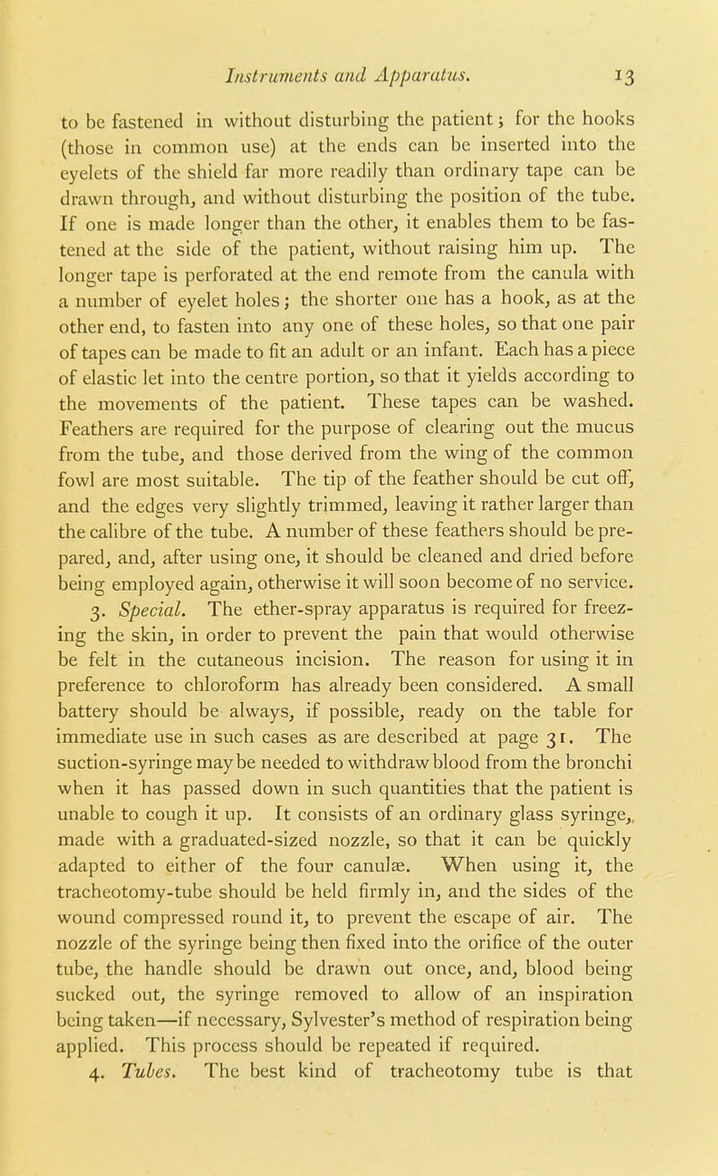 to be fastened in without disturbing the patient; for the hooks (those in common use) at the ends can be inserted into the eyelets of the shield far more readily than ordinary tape can be drawn through, and without disturbing the position of the tube. If one is made longer than the other, it enables them to be fas- tened at the side of the patient, without raising him up. The longer tape is perforated at the end remote from the canula with a number of eyelet holes; the shorter one has a hook, as at the other end, to fasten into any one of these holes, so that one pair of tapes can be made to fit an adult or an infant. Each has a piece of elastic let into the centre portion, so that it yields according to the movements of the patient. These tapes can be washed. Feathers are required for the purpose of clearing out the mucus from the tube, and those derived from the wing of the common fowl are most suitable. The tip of the feather should be cut off, and the edges very slightly trimmed, leaving it rather larger than the calibre of the tube. A number of these feathers should be pre- pared, and, after using one, it should be cleaned and dried before being employed again, otherwise it will soon become of no service. 3. Special. The ether-spray apparatus is required for freez- ing the skin, in order to prevent the pain that would otherwise be felt in the cutaneous incision. The reason for using it in preference to chloroform has already been considered. A small battery should be always, if possible, ready on the table for immediate use in such cases as are described at page 3 r. The suction-syringe maybe needed to withdraw blood from the bronchi when it has passed down in such quantities that the patient is unable to cough it up. It consists of an ordinary glass syringe,, made with a graduated-sized nozzle, so that it can be quickly adapted to either of the four canulae. When using it, the tracheotomy-tube should be held firmly in, and the sides of the wound compressed round it, to prevent the escape of air. The nozzle of the syringe being then fixed into the orifice of the outer tube, the handle should be drawn out once, and, blood being sucked out, the syringe removed to allow of an inspiration being taken—if necessary, Sylvester's method of respiration being applied. This process should be repeated if required. 4. Tubes. The best kind of tracheotomy tube is that