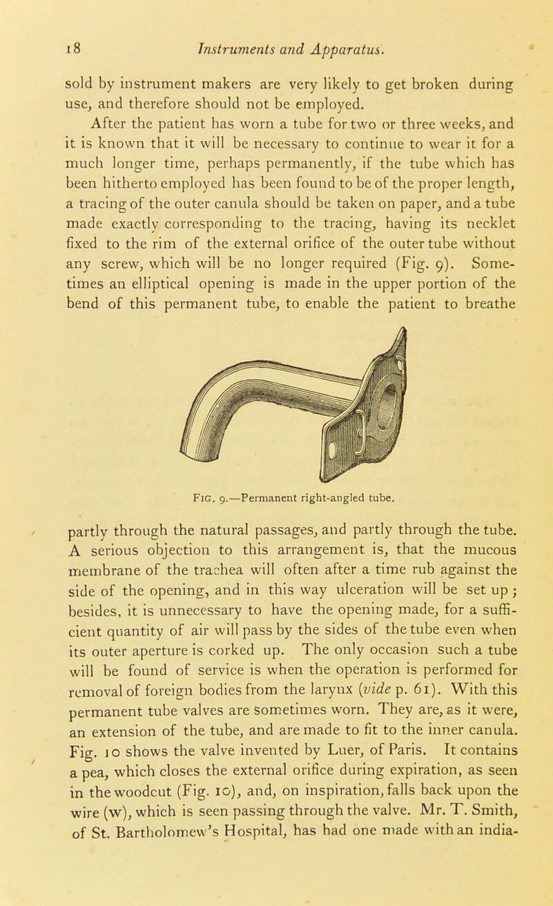 sold by instrument makers are very likely to get broken during use, and therefore should not be employed. After the patient has worn a tube for two or three weeks, and it is known that it will be necessary to continue to wear it for a much longer time, perhaps permanently, if the tube which has been hitherto employed has been found to be of the proper length, a tracing of the outer canula should be taken on paper, and a tube made exactly corresponding to the tracing, having its necklet fixed to the rim of the external orifice of the outer tube without any screw, which will be no longer required (Fig. 9). Some- times an elliptical opening is made in the upper portion of the bend of this permanent tube, to enable the patient to breathe Fig. 9.—Permanent right-angled tube. partly through the natural passages, and partly through the tube. A serious objection to this arrangement is, that the mucous membrane of the trachea will often after a time rub against the side of the opening, and in this way ulceration will be set up; besides, it is unnecessary to have the opening made, for a suffi- cient quantity of air will pass by the sides of the tube even when its outer aperture is corked up. The only occasion such a tube will be found of service is when the operation is performed for removal of foreign bodies from the larynx {vide p. 61). With this permanent tube valves are sometimes worn. They are, as it were, an extension of the tube, and are made to fit to the inner canula. Fig. 10 shows the valve invented by Luer, of Paris. It contains a pea, which closes the external orifice during expiration, as seen in the woodcut (Fig. 10), and, on inspiration, falls back upon the wire (w), which is seen passing through the valve. Mr. T. Smith, of St. Bartholomew's Hospital, has had one made with an india-