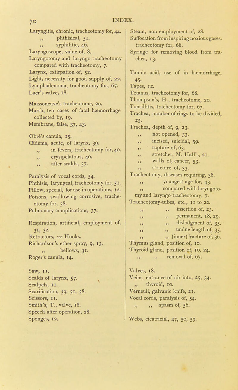 Laryngitis, chronic, tracheotomy for, 44. ,, phthisical, 51. ,, syphilitic, 46. Laryngoscope, value of, 8. Laryngotomy and laryngo-tracheotomy compared with tracheotomy, 7. Larynx, extirpation of, 52. Light, necessity for good supply of, 22. Lymphadenoma, tracheotomy for, 67. Luer's valve, 18. Maissoneuve's tracheotome, 20. Marsh, ten cases of fatal haemorrhage collected by, 19. Membrane, false, 37, 43. Obre's canula, 15, Oidema, acute, of larynx, 39. ,, in fevers, tracheotomy for, 40. ,, erysipelatous, 40. ,, after scalds, 57. Paralysis of vocal cords, 54. Phthisis, laryngeal, tracheotomy for, 51. Pillovif, special, for use in operations, 12. Poisons, swallowing corrosive, trache- otomy for, 58. Pulmonary complications, 37. Respiration, artificial, employment of, 31. 32. Retractors, see Hooks. Richardson's ether spray, 9, 13. ,, bellows, 31. Roger's canula, 14. Saw, II. Scalds of lar)Tix, 57. ^ Scalpels, II. Scarification, 39, 51, 58. Scissors, II. Smith's, T., valve, 18. Speech after operation, 28. Sponges, 12. Steam, non-employment of, 28. Suffocation from inspiring noxious gases, tracheotomy for, 68. Syringe for removing blood from tra- chea, 13. Tannic acid, use of in hasmorrhage, 45- Tapes, 12. Tetanus, tracheotomy for, 68. Thompson's, H., tracheotome, 20. Tonsillitis, tracheotomy for, 67. Trachea, number of rings to be divided, 25- Trachea, depth of, 9, 23. not opened, 33. incised, suicidal, 59. rupture of, 63. stretcher, M. Hall's, 21. walls of, cancer, 53. stricture of, 33. Tracheotomy, diseases requiring, 38. ,, youngest age for, 43. ,, compared with laryngoto- my and laryngo-tracheotomy, 7. Tracheotomy-tubes, etc., 11 to 22. ,, ,, insertion of, 25. ,, ,, permanent, 18, 29. ,, ,, dislodgment of, 35. ,, „ undue length of, 35. ,, ,, (inner) fracture of, 36. Thymus gland, position of, 10. Thyroid gland, position of, 10, 24. „ ,, removal of, 67. Valves, 18. Veins, entrance of air into, 25, 34. ,, thyroid, 10. Verneuil, galvanic knife, 21. Vocal cords, paralysis of, 54. ,, ,, spasm of, 56. Webs, cicatricial, 47, 50, 59.