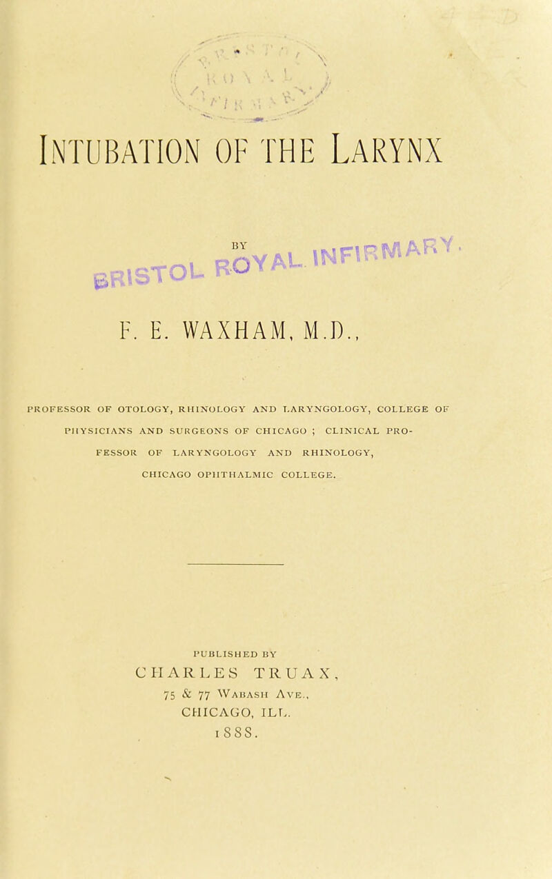 Intubation of the Larynx F. E. WAXHAM, M.D., PROFESSOR OF OTOLOGY, RHINOLOGY AND LARYNGOLOGY, COLLEGE OF PHYSICIANS AND SURGEONS OF CHICAGO ; CLINICAL PRO- FESSOR OF LARYNGOLOGY AND RHINOLOGY, CHICAGO OPHTHALMIC COLLEGE. PUBLISHED BY CHARLES TRUAX, 75 & 77 Wabash Ave., CHICAGO, ILL.