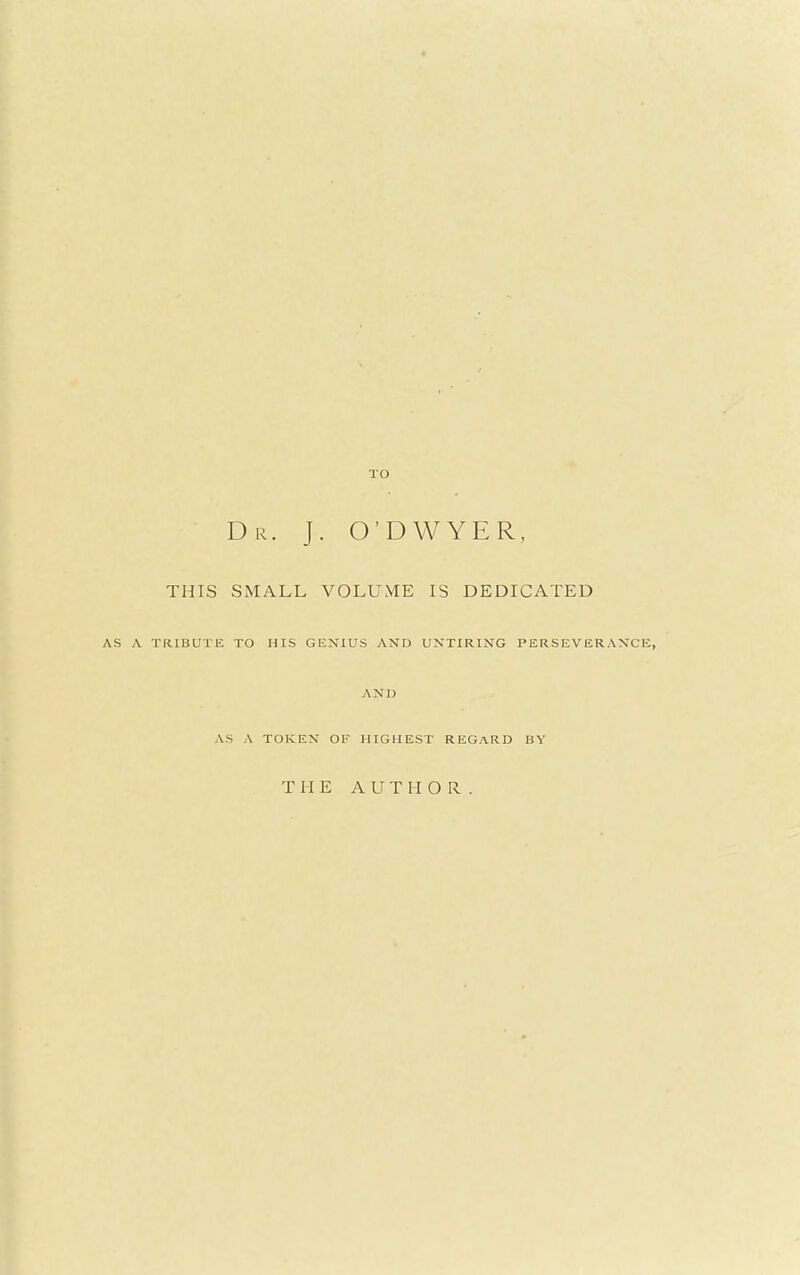 TO Dr. J. O'DWYER, THIS SMALL VOLUME IS DEDICATED TRIBUTE TO HIS GENIUS AND UNTIRING PERSEVERANCE, AND AS A TOKEN OF HIGHEST REGARD BY THE AUTHOR.