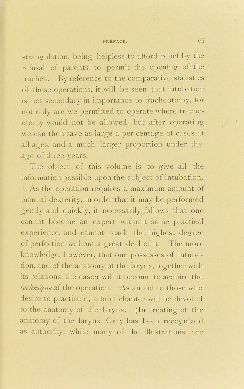 strangulation, being helpless to afford relief by the refusal of parents to permit the opening of the trachea. By reference to the comparative statistics of these operations, it will be seen that intubation is not secondary in importance to tracheotomy, for not only are we permitted to operate where trache- otomy would not be allowed, but after operating we can then save as large a per centage of cases at all ages, and a much larger proportion under the age of three years. The object of this volume is to give all the information possible upon the subject of intubation. As the operation requires a maximum amount of manual dexterity, in order that it may be performed gently and quickly, it necessarily follows that one cannot become an expert without some practical experience, and cannot reach the highest degree of perfection without a great deal of it. The more knowledge, however, that one possesses of intuba- tion, and of the anatomy of the larynx, together with its relations, the easier will it become to acquire the technique of the operation. As an aid to those who desire to practice it, a brief chapter will be devoted to the anatomy of the larynx. (In treating of the anatomy of the larynx, Gray has been recognized as authority, while many of the illustrations are