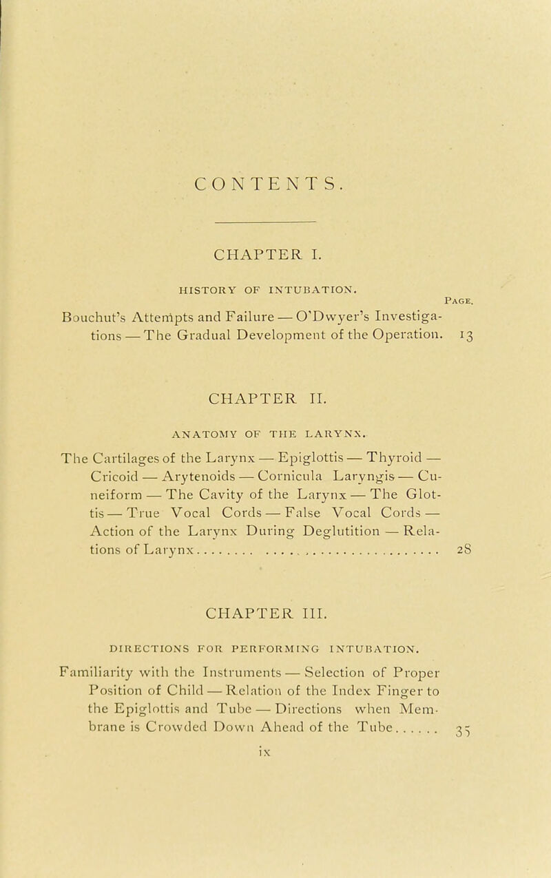 CONTENTS. CHAPTER I. HISTORY OF INTUBATION. Bouchut's Attempts and Failure — O'Dwyer's Investiga- tions— The Gradual Development of the Operation. CHAPTER II. ANATOMY OF THE LARYNX. The Cartilages of the Larynx — Epiglottis — Thyroid — Cricoid — Arytenoids — Cornicula Laryngis — Cu- neiform— The Cavity of the Larynx — The Glot- tis— True Vocal Cords — False Vocal Cords — Action of the Larynx During Deglutition — Rela- tions of Larynx CHAPTER III. DIRECTIONS FOR PERFORMING INTUBATION. Familiarity with the Instruments — Selection of Proper Position of Child — Relation of the Index Finger to the Epiglottis and Tube — Directions when Mem- brane is Crowded Down Ahead of the Tube