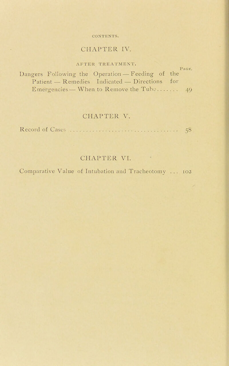 CHAPTER. IV. AFTER TREATMENT. Page. Dangers Following the Operation — Feeding of the Patient — Remedies Indicated — Directions for Emergencies— When to Remove the Tube 49 CHAPTER V. Record of Cases 58 CHAPTER VI. Comparative Value of Intubation and Tracheotomy . . . 102