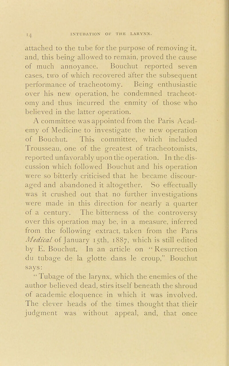 1 i attached to the tube for the purpose of removing it, and, this being allowed to remain, proved the cause of much annoyance. Bouchut reported seven cases, two of which recovered after the subsequent performance of tracheotomy. Being enthusiastic over his new operation, he condemned tracheot- omy and thus incurred the enmity of those who believed in the latter operation. A committee was appointed from the Paris Acad- emy of Medicine to investigate the new operation of Bouchut. This committee, which included Trousseau, one of the greatest of tracheotomists, reported unfavorably upon the operation. In the dis- cussion which followed Bouchut and his operation were so bitterly criticised that he became discour- aged and abandoned it altogether. So effectually was it crushed out that no further investigations were made in this direction for nearly a quarter of a century. The bitterness of the controversy over this operation may be, in a measure, inferred from the following extract, taken from the Pans iMedical of January 15th, 1887, which is still edited by E. Bouchut. In an article on  Resurrection du tubage de la glotte clans le croup, Bouchut says:  Tubage of the larynx, which the enemies of the author believed dead, stirs itself beneath the shroud of academic eloquence in which it was involved. The clever heads of the times thought that their judgment was without appeal, and, that once