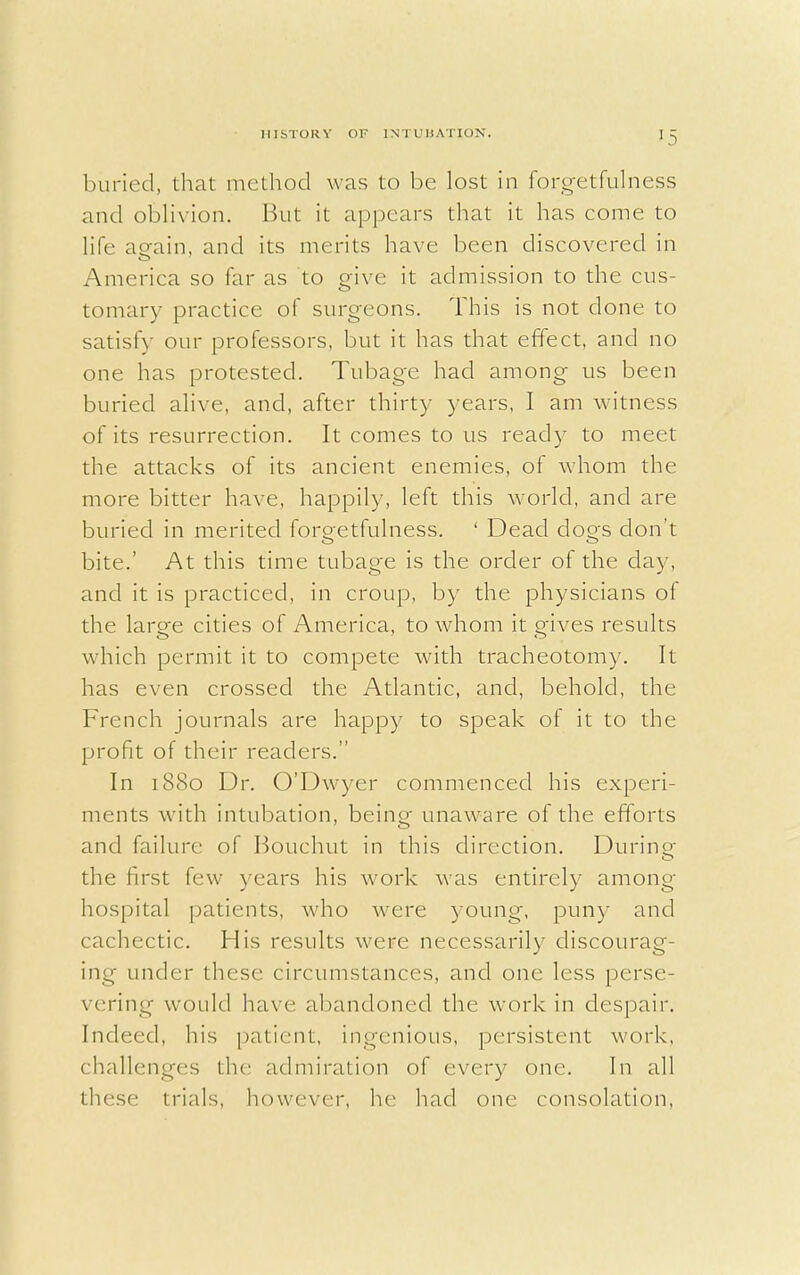 *5 buried, that method was to be lost in forgetfulness and oblivion. But it appears that it has come to life aeain, and its merits have been discovered in America so far as to give it admission to the cus- tomary practice of surgeons. This is not done to satisfy our professors, but it has that effect, and no one has protested. Tubage had among us been buried alive, and, after thirty years, I am witness of its resurrection. It comes to us ready to meet the attacks of its ancient enemies, of whom the more bitter have, happily, left this world, and are buried in merited forgetfulness. ' Dead dogs don't bite.' At this time tubage is the order of the day, and it is practiced, in croup, by the physicians of the large cities of America, to whom it gives results which permit it to compete with tracheotomy. It has even crossed the Atlantic, and, behold, the French journals are happy to speak of it to the profit of their readers. In 1880 Dr. O'Dwyer commenced his experi- ments with intubation, being- unaware of the efforts and failure of Bouchut in this direction. During the first few years his work was entirely among hospital patients, who were young, puny and cachectic. His results were necessarily discourag- ing under these circumstances, and one less perse- vering would have abandoned the work in despair. Indeed, his patient, ingenious, persistent work, challenges the admiration of every one. In all these trials, however, he had one consolation,