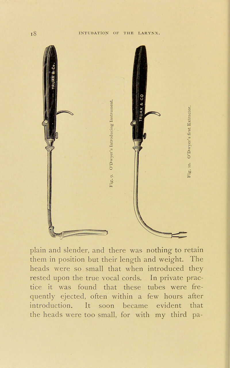 plain and slender, and there was nothing to retain them in position but their length and weight. The heads were so small that when introduced they rested upon the true vocal cords. In private prac- tice it was found that these tubes were fre- quently ejected, often within a few hours after introduction. It soon became evident that the heads were too small, for with my third pa-