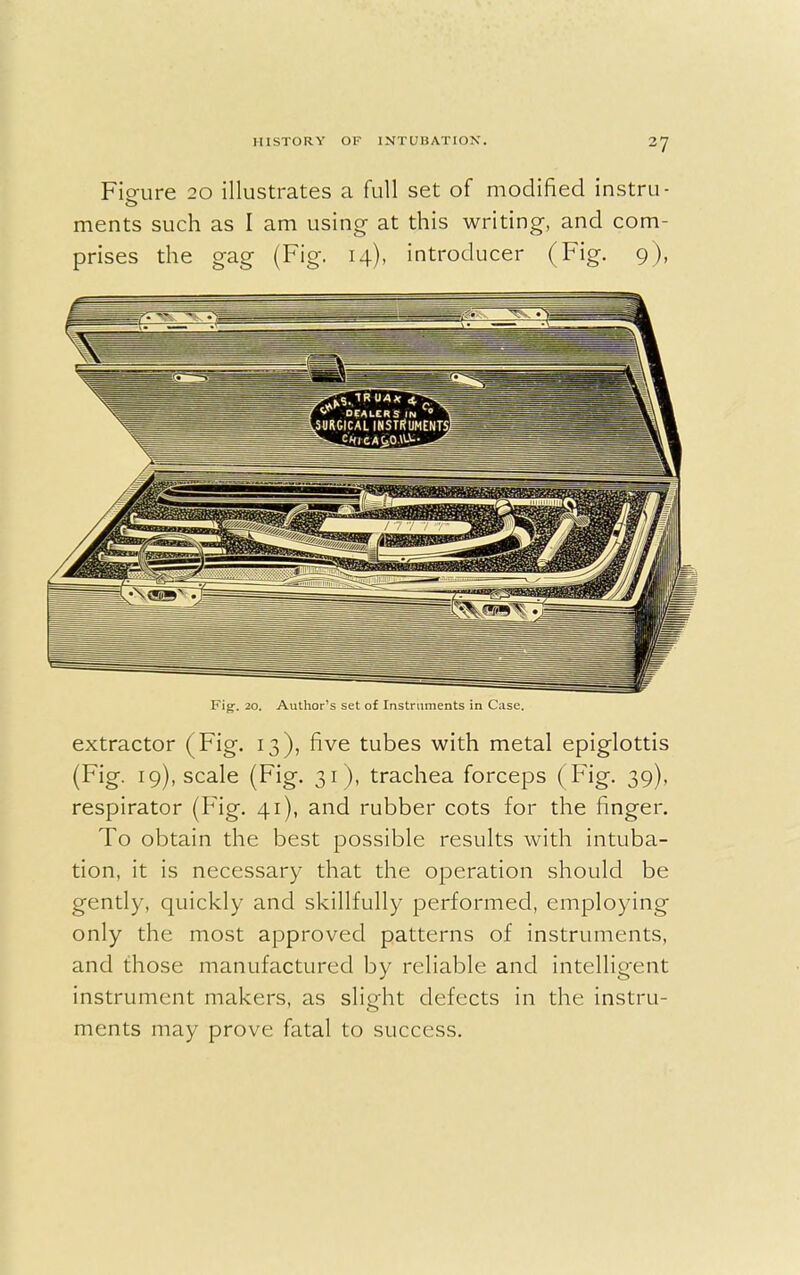 Figure 20 illustrates a full set of modified instru- ments such as I am using at this writing, and com- prises the gag (Fig. 14), introducer (Fig. 9), Fig. 20. Author's set of Instruments in Case. extractor (Fig. 13), five tubes with metal epiglottis (Fig. 19), scale (Fig. 31 ), trachea forceps ( Fig. 39), respirator (Fig. 41), and rubber cots for the finger. To obtain the best possible results with intuba- tion, it is necessary that the operation should be gently, quickly and skillfully performed, employing only the most approved patterns of instruments, and those manufactured by reliable and intellig'ent instrument makers, as slight defects in the instru- ments may prove fatal to success.