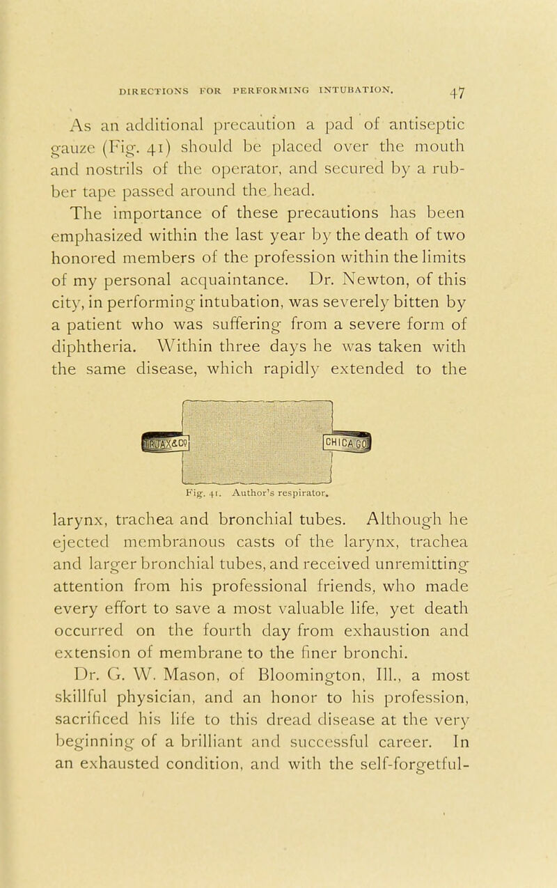 As an additional precaution a pad of antiseptic gauze (Fig. 41) should be placed over the mouth and nostrils of the operator, and secured by a rub- ber tape passed around the head. The importance of these precautions has been emphasized within the last year by the death of two honored members of the profession within the limits of my personal acquaintance. Dr. Newton, of this city, in performing intubation, was severely bitten by a patient who was suffering' from a severe form of diphtheria. Within three days he was taken with the same disease, which rapidly extended to the i t 1 [CH ] Fig. 41. Author's respirator. larynx, trachea and bronchial tubes. Although he ejected membranous casts of the larynx, trachea and larger bronchial tubes, and received unremitting attention from his professional friends, who made every effort to save a most valuable life, yet death occurred on the fourth day from exhaustion and extension of membrane to the finer bronchi. Dr. G. W. Mason, of Bloomington, 111., a most skillful physician, and an honor to his profession, sacrificed his life to this dread disease at the very beginning of a brilliant and successful career. In an exhausted condition, and with the self-foreetful-