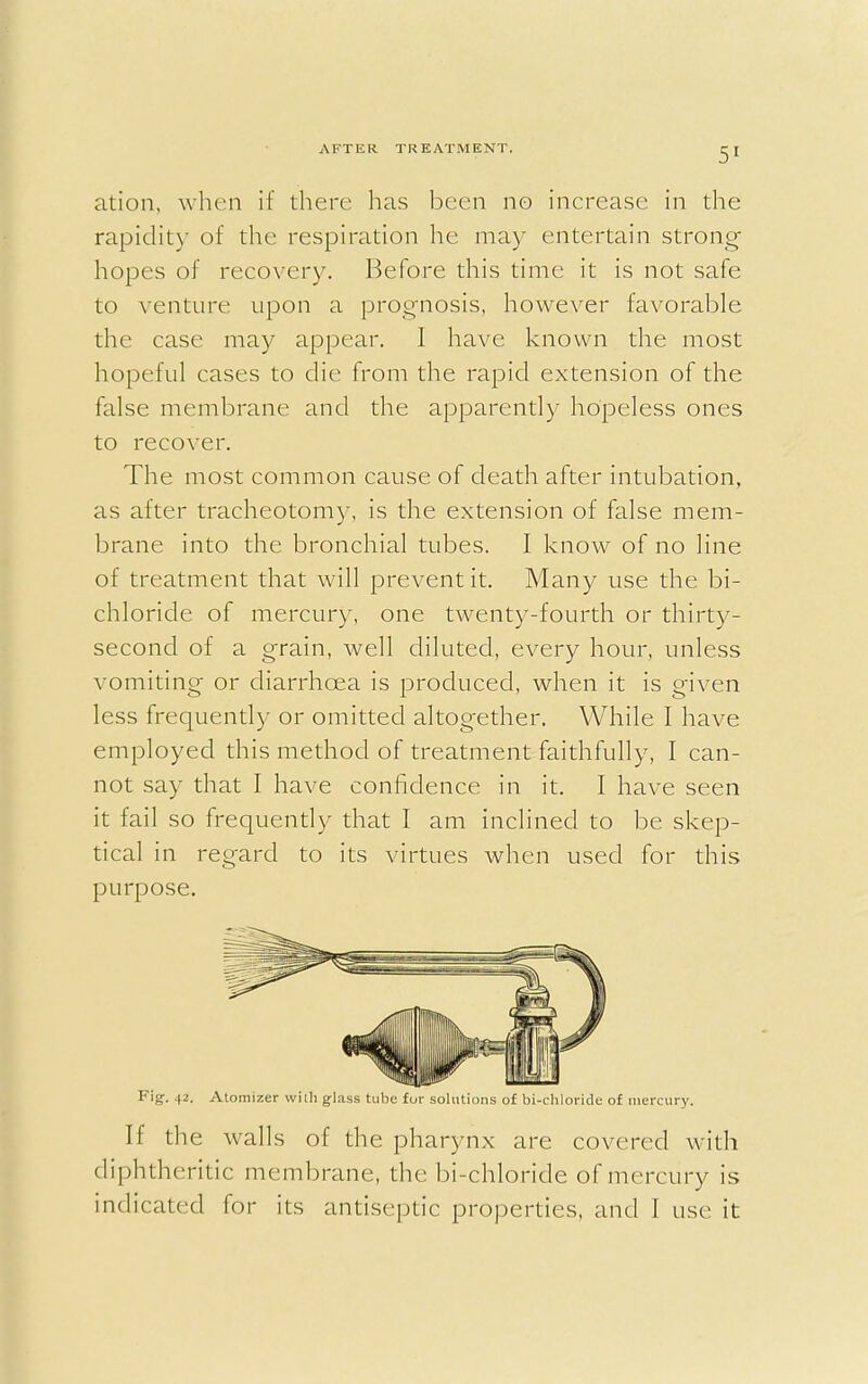 5» ation, when if there has been no increase in the rapidity of the respiration he may entertain strong- hopes of recovery. Before this time it is not safe to venture upon a prognosis, however favorable the case may appear. I have known the most hopeful cases to die from the rapid extension of the false membrane and the apparently hopeless ones to recover. The most common cause of death after intubation, as after tracheotomy, is the extension of false mem- brane into the bronchial tubes. I know of no line of treatment that will prevent it. Many use the bi- chloride of mercury, one twenty-fourth or thirty- second of a grain, well diluted, every hour, unless vomiting or diarrhoea is produced, when it is given less frequently or omitted altogether. While I have employed this method of treatment faithfully, I can- not say that I have confidence in it. I have seen it fail so frequently that I am inclined to be skep- tical in regard to its virtues when used for this purpose. Fig. 42. Atomizer with glass tube for solutions of bi-chloride of mercury. If the walls of the pharynx are covered with diphtheritic membrane, the bi-chloride of mercury is indicated for its antiseptic properties, and I use it