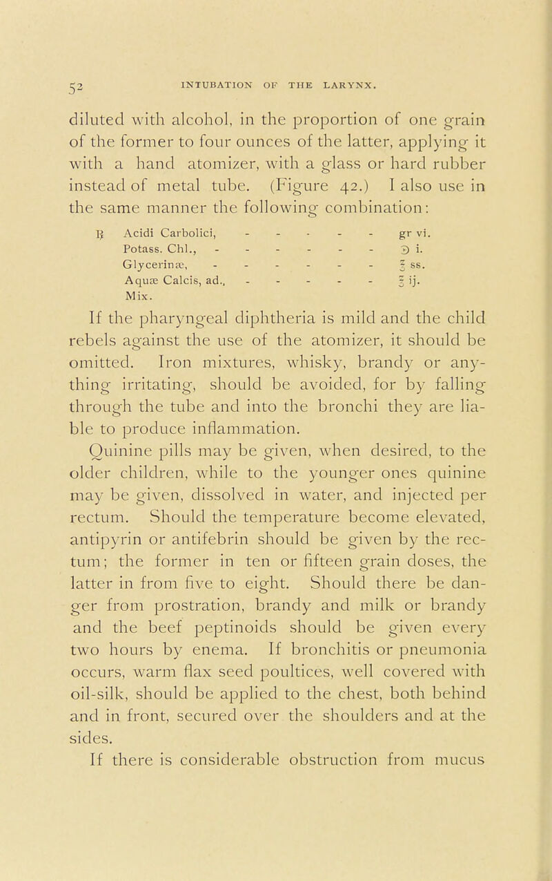 diluted with alcohol, in the proportion of one grain of the former to four ounces of the latter, applying it with a hand atomizer, with a glass or hard rubber instead of metal tube. (Figure 42.) I also use in the same manner the following combination: IJ Acidi Carbolici, - - - - - gr vi. Potass. Chi., 3 i. Glycerinse, - - - - - - § ss. Aqua; Calcis, ad.. - - - - - ? ij. Mix. If the pharyngeal diphtheria is mild and the child rebels against the use of the atomizer, it should be omitted. Iron mixtures, whisky, brandy or any- thing irritating, should be avoided, for by falling through the tube and into the bronchi the)' are lia- ble to produce inflammation. Quinine pills may be given, when desired, to the older children, while to the younger ones quinine may be given, dissolved in water, and injected per rectum. Should the temperature become elevated, antipyrin or antifebrin should be given by the rec- tum; the former in ten or fifteen grain closes, the latter in from five to eight. Should there be dan- ger from prostration, brandy and milk or brandy and the beef peptinoids should be given ever)' two hours by enema. If bronchitis or pneumonia occurs, warm flax seed poultices, well covered with oil-silk, should be applied to the chest, both behind and in front, secured over the shoulders and at the sides. If there is considerable obstruction from mucus