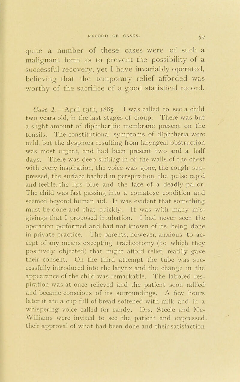 quite a number of these cases were of such a malignant form as to prevent the possibility of a successful recovery, yet I have invariably operated, believing that the temporary relief afforded was worth)' of the sacrifice of a good statistical record. Case 1. — April 19th, 1885. I was called to see a child two years old, in the last stages of croup. There was but a slight amount of diphtheritic membrane present on the tonsils. The constitutional symptoms of diphtheria were mild, but the dyspnoea resulting from laryngeal obstruction was most urgent, and had been present two and a half days. There was deep sinking in of the walls of the chest with every inspiration, the voice was gone, the cough sup- pressed, the surface bathed in perspiration, the pulse rapid and feeble, the lips blue and the face of a deadly pallor. The child was fast passing into a comatose condition and seemed beyond human aid. It was evident that something must be done and that quickly. It was with many mis- givings that I proposed intubation. I had never seen the operation performed and had not known of its being done in private practice. The parents, however, anxious to ac- cept of any means excepting tracheotomy (to which they positively objected) that might afford relief, readily gave their consent. On the third attempt the tube was suc- cessfully introduced into the larynx and the change in the appearance of the child was remarkable. The labored res- piration was at once relieved and the patient soon rallied and became conscious of its surroundings. A few hours later it ate a cup full of bread softened with milk and in a whispering voice called for candy. Drs. Steele and Mc- Williams were invited to see the patient and expressed, their approval of what had been done and their satisfaction