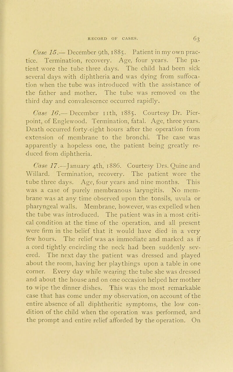 ('use 15.— December 9th, 1885. Patient in my own prac- tice. Termination, recovery. Age, four years. The pa- tient wore the tube three days. The child had been sick several days with diphtheria and was dying from suffoca- tion when the tube was introduced with the assistance of the father and mother. The tube was removed on the third day and convalescence occurred rapidly. Case 16.— December nth, 1885. Courtesy Dr. Pier- point, of Englewood. Termination, fatal. Age, three years. Death occurred forty-eight hours after the operation from extension of membrane to the bronchi. The case was apparently a hopeless one, the patient being greatly re- duced from diphtheria. Case 17.—January 4th, 1886. Courtesy Drs. Ouine and Willard. Termination, recovery. The patient wore the tube three days. Age, four years and nine months. This was a case of purely membranous laryngitis. No mem- brane was at any time observed upon the tonsils, uvula or pharyngeal walls. Membrane, however, was expelled when the tube was introduced. The patient was in a most criti- cal condition at the time of the operation, and all present were firm in the belief that it would have died in a very few hours. The relief was as immediate and marked as if a cord tightly encircling the neck had been suddenly sev- ered. The next day the patient was dressed and played about the room, having her playthings upon a table in one corner. Every day while wearing the tube she was dressed and about the house and on one occasion helped her mother to wipe the dinner dishes. This was the most remarkable case that has come under my observation, on account of the entire absence of all diphtheritic symptoms, the low con- dition of the child when the operation was performed, and the prompt and entire relief afforded by the operation. On