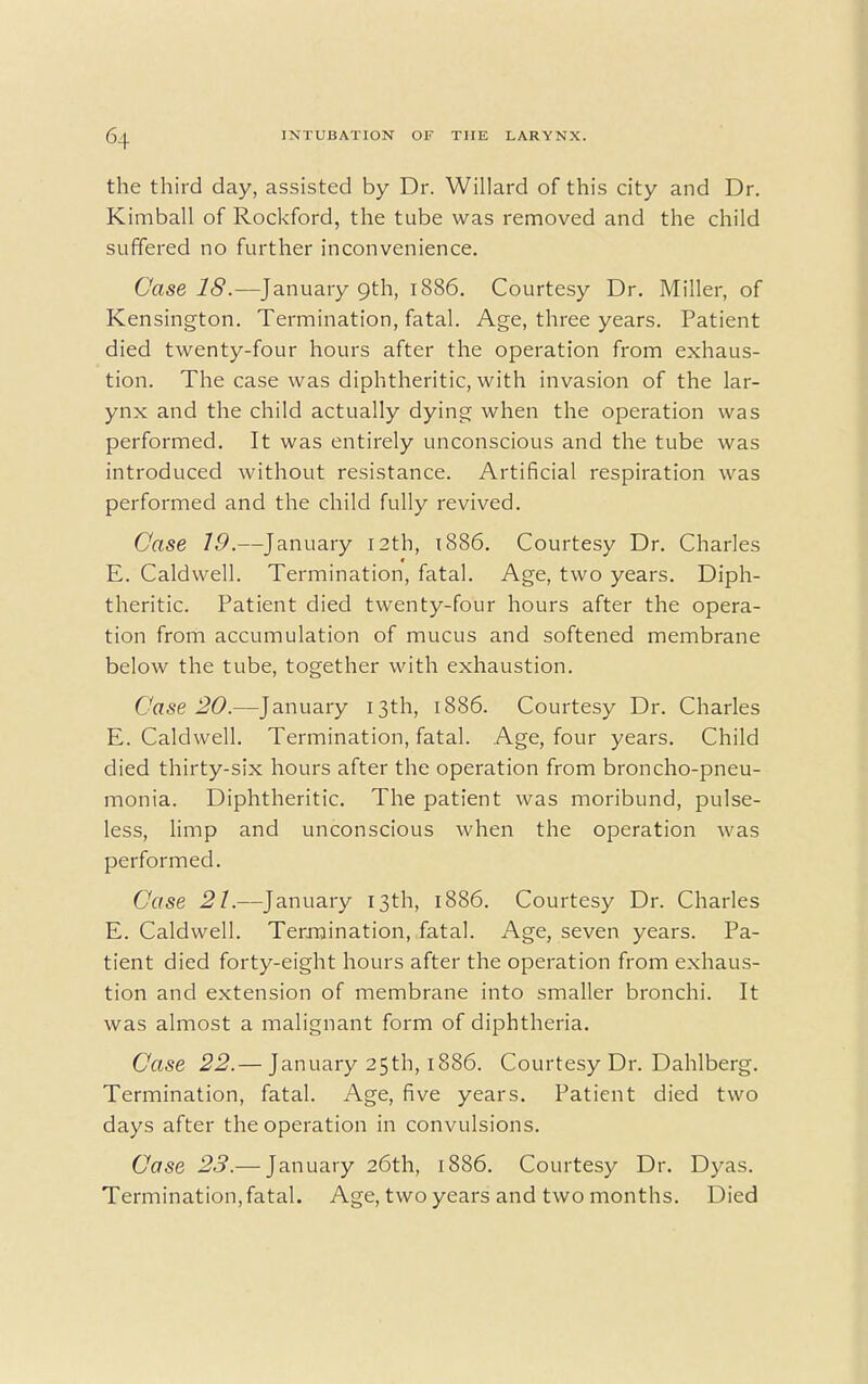 the third day, assisted by Dr. Willard of this city and Dr. Kimball of Rockford, the tube was removed and the child suffered no further inconvenience. Case 18.—January 9th, 1886. Courtesy Dr. Miller, of Kensington. Termination, fatal. Age, three years. Patient died twenty-four hours after the operation from exhaus- tion. The case was diphtheritic, with invasion of the lar- ynx and the child actually dying when the operation was performed. It was entirely unconscious and the tube was introduced without resistance. Artificial respiration was performed and the child fully revived. Case 19.—January 12th, 1886. Courtesy Dr. Charles E. Caldwell. Termination, fatal. Age, two years. Diph- theritic. Patient died twenty-four hours after the opera- tion from accumulation of mucus and softened membrane below the tube, together with exhaustion. Case 20.—January 13th, 1886. Courtesy Dr. Charles E. Caldwell. Termination, fatal. Age, four years. Child died thirty-six hours after the operation from broncho-pneu- monia. Diphtheritic. The patient was moribund, pulse- less, limp and unconscious when the operation was performed. Case 21.—January 13th, 1886. Courtesy Dr. Charles E. Caldwell. Termination, fatal. Age, seven years. Pa- tient died forty-eight hours after the operation from exhaus- tion and extension of membrane into smaller bronchi. It was almost a malignant form of diphtheria. Case 22.— January 25th, 1886. Courtesy Dr. Dahlberg. Termination, fatal. Age, five years. Patient died two days after the operation in convulsions. Case 23.— January 26th, 1886. Courtesy Dr. Dyas. Termination, fatal. Age, two years and two months. Died