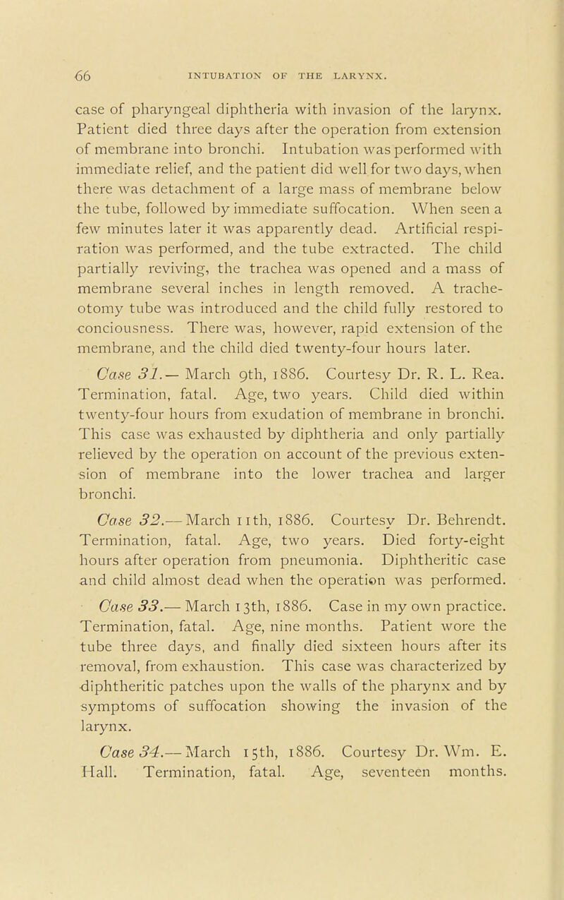 case of pharyngeal diphtheria with invasion of the larynx. Patient died three days after the operation from extension of membrane into bronchi. Intubation was performed with immediate relief, and the patient did well for two days, when there was detachment of a large mass of membrane below the tube, followed by immediate suffocation. When seen a few minutes later it was apparently dead. Artificial respi- ration was performed, and the tube extracted. The child partially reviving, the trachea was opened and a mass of membrane several inches in length removed. A trache- otomy tube was introduced and the child fully restored to conciousness. There was, however, rapid extension of the membrane, and the child died twenty-four hours later. Case 31.— March 9th, 1886. Courtesy Dr. R. L. Rea. Termination, fatal. Age, two years. Child died within twenty-four hours from exudation of membrane in bronchi. This case was exhausted by diphtheria and only partially relieved by the operation on account of the previous exten- sion of membrane into the lower trachea and larger bronchi. Case 32.— March 1 ith, 1886. Courtesy Dr. Behrendt. Termination, fatal. Age, two years. Died forty-eight hours after operation from pneumonia. Diphtheritic case and child almost dead when the operation was performed. Case 33.— March 13th, 1886. Case in my own practice. Termination, fatal. Age, nine months. Patient wore the tube three days, and finally died sixteen hours after its removal, from exhaustion. This case was characterized by diphtheritic patches upon the walls of the pharynx and by symptoms of suffocation showing the invasion of the larynx. Case 34.— March 15th, 1886. Courtesy Dr. Wm. E. Hall. Termination, fatal. Age, seventeen months.