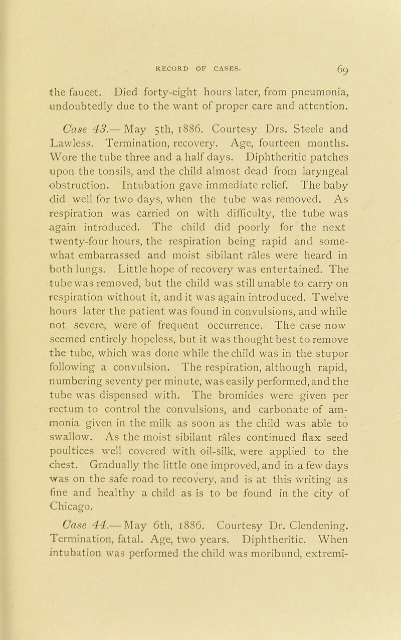 the faucet. Died forty-eight hours later, from pneumonia, undoubtedly due to the want of proper care and attention. Case 43.— May 5th, 1886. Courtesy Drs. Steele and Lawless. Termination, recovery. Age, fourteen months. Wore the tube three and a half days. Diphtheritic patches upon the tonsils, and the child almost dead from laryngeal obstruction. Intubation gave immediate relief. The baby did well for two days, when the tube was removed. As respiration was carried on with difficulty, the tube was again introduced. The child did poorly for the next twenty-four hours, the respiration being rapid and some- what embarrassed and moist sibilant rfiles were heard in both lungs. Little hope of recovery was entertained. The tube was removed, but the child was still unable to carry on respiration without it, and it was again introduced. Twelve hours later the patient was found in convulsions, and while not severe, were of frequent occurrence. The case now seemed entirely hopeless, but it was thought best to remove the tube, which was done while the child was in the stupor following a convulsion. The respiration, although rapid, numbering seventy per minute, was easily performed, and the tube was dispensed with. The bromides were given per rectum to control the convulsions, and carbonate of am- monia given in the milk as soon as the child was able to swallow. As the moist sibilant rales continued flax seed poultices well covered with oil-silk, were applied to the chest. Gradually the little one improved, and in a few days was on the safe road to recovery, and is at this writing as fine and healthy a child as is to be found in the city of Chicago. Case 44.— May 6th, 1886. Courtesy Dr. Clendening. Termination, fatal. Age, two years. Diphtheritic. When intubation was performed the child was moribund, extremi-