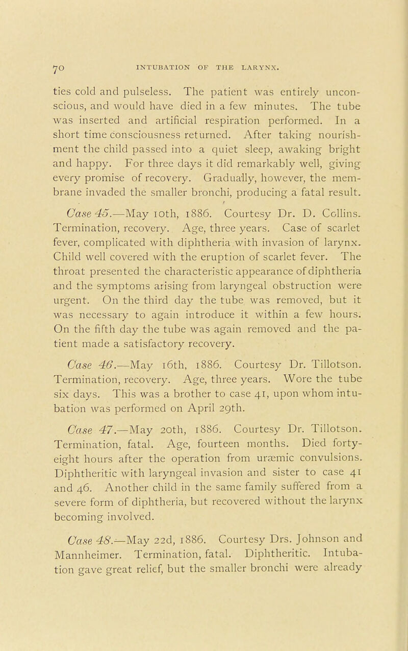 7° ties cold and pulseless. The patient was entirely uncon- scious, and would have died in a few minutes. The tube was inserted and artificial respiration performed. In a short time consciousness returned. After taking nourish- ment the child passed into a quiet sleep, awaking bright and happy. For three days it did remarkably well, giving every promise of recovery. Gradually, however, the mem- brane invaded the smaller bronchi, producing a fatal result. Case 45.—May ioth, 1886. Courtesy Dr. D. Collins. Termination, recovery. Age, three years. Case of scarlet fever, complicated with diphtheria with invasion of larynx. Child well covered with the eruption of scarlet fever. The throat presented the characteristic appearance of diphtheria and the symptoms arising from laryngeal obstruction were urgent. On the third day the tube was removed, but it was necessary to again introduce it within a few hours. On the fifth day the tube was again removed and the pa- tient made a satisfactory recovery. Case 46'.—-May 16th, 1886. Courtesy Dr. Tillotson. Termination, recovery. Age, three years. Wore the tube six days. This was a brother to case 41, upon whom intu- bation was performed on April 29th. Case 47.—May 20th, 1886. Courtesy Dr. Tillotson. Termination, fatal. Age, fourteen months. Died forty- eight hours after the operation from urremic convulsions. Diphtheritic with laryngeal invasion and sister to case 41 and 46. Another child in the same family suffered from a severe form of diphtheria, but recovered without the larynx becoming involved. Case 48.--May 22d, 1886. Courtesy Drs. Johnson and Mannheimer. Termination, fatal. Diphtheritic. Intuba- tion gave great relief, but the smaller bronchi were already