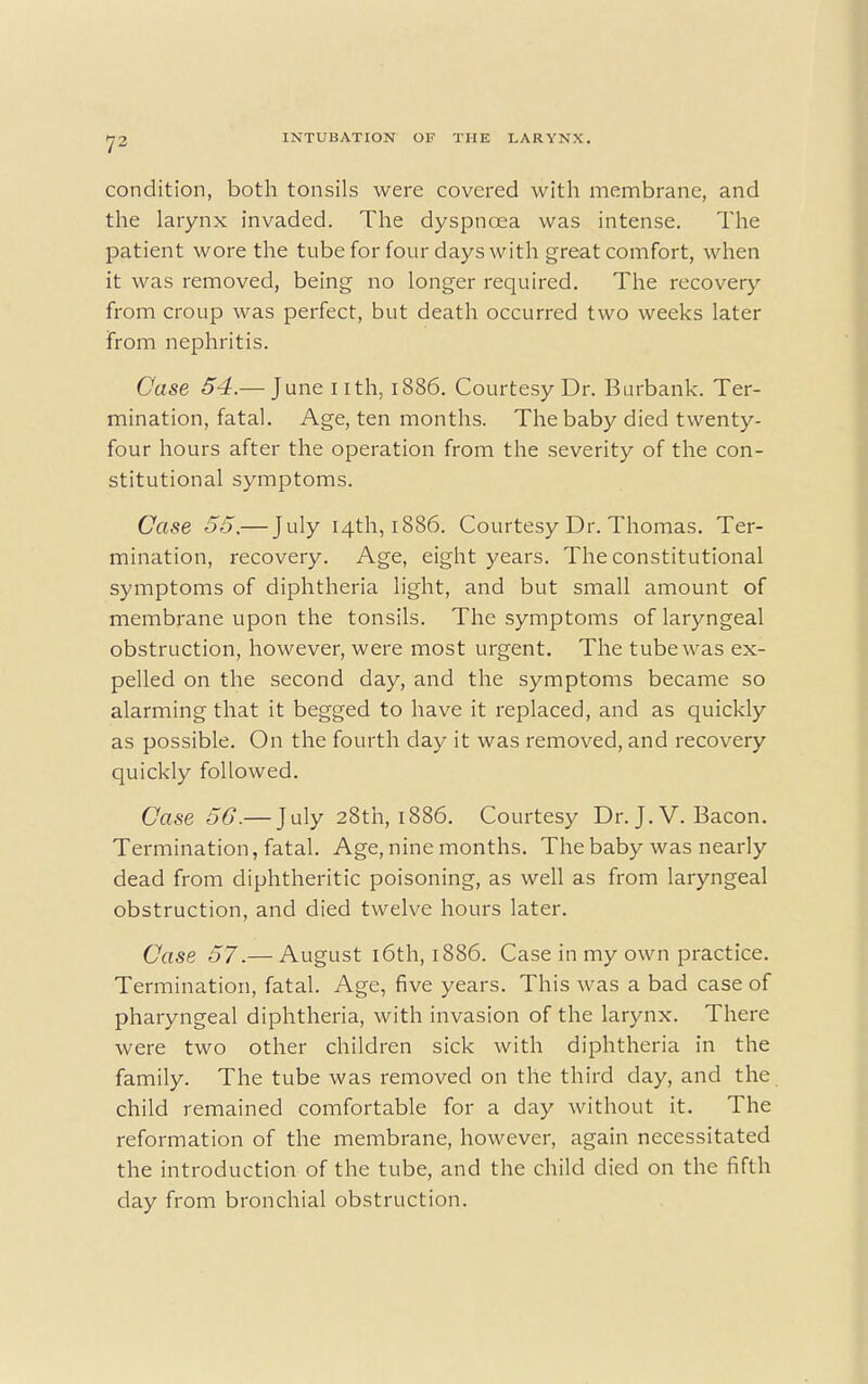 condition, both tonsils were covered with membrane, and the larynx invaded. The dyspnoea was intense. The patient wore the tube for four days with great comfort, when it was removed, being no longer required. The recovery from croup was perfect, but death occurred two weeks later from nephritis. Case 54.— June nth, 1886. Courtesy Dr. Burbank. Ter- mination, fatal. Age, ten months. The baby died twenty- four hours after the operation from the severity of the con- stitutional symptoms. Case 55.— July 14th, 1886. Courtesy Dr. Thomas. Ter- mination, recovery. Age, eight years. The constitutional symptoms of diphtheria light, and but small amount of membrane upon the tonsils. The symptoms of laryngeal obstruction, however, were most urgent. The tube was ex- pelled on the second day, and the symptoms became so alarming that it begged to have it replaced, and as quickly as possible. On the fourth day it was removed, and recovery quickly followed. Case 56.— July 28th, 1886. Courtesy Dr. J. V. Bacon. Termination, fatal. Age, nine months. The baby was nearly dead from diphtheritic poisoning, as well as from laryngeal obstruction, and died twelve hours later. Case 57.— August 16th, 1886. Case in my own practice. Termination, fatal. Age, five years. This was a bad case of pharyngeal diphtheria, with invasion of the larynx. There were two other children sick with diphtheria in the family. The tube was removed on the third day, and the child remained comfortable for a day without it. The reformation of the membrane, however, again necessitated the introduction of the tube, and the child died on the fifth day from bronchial obstruction.