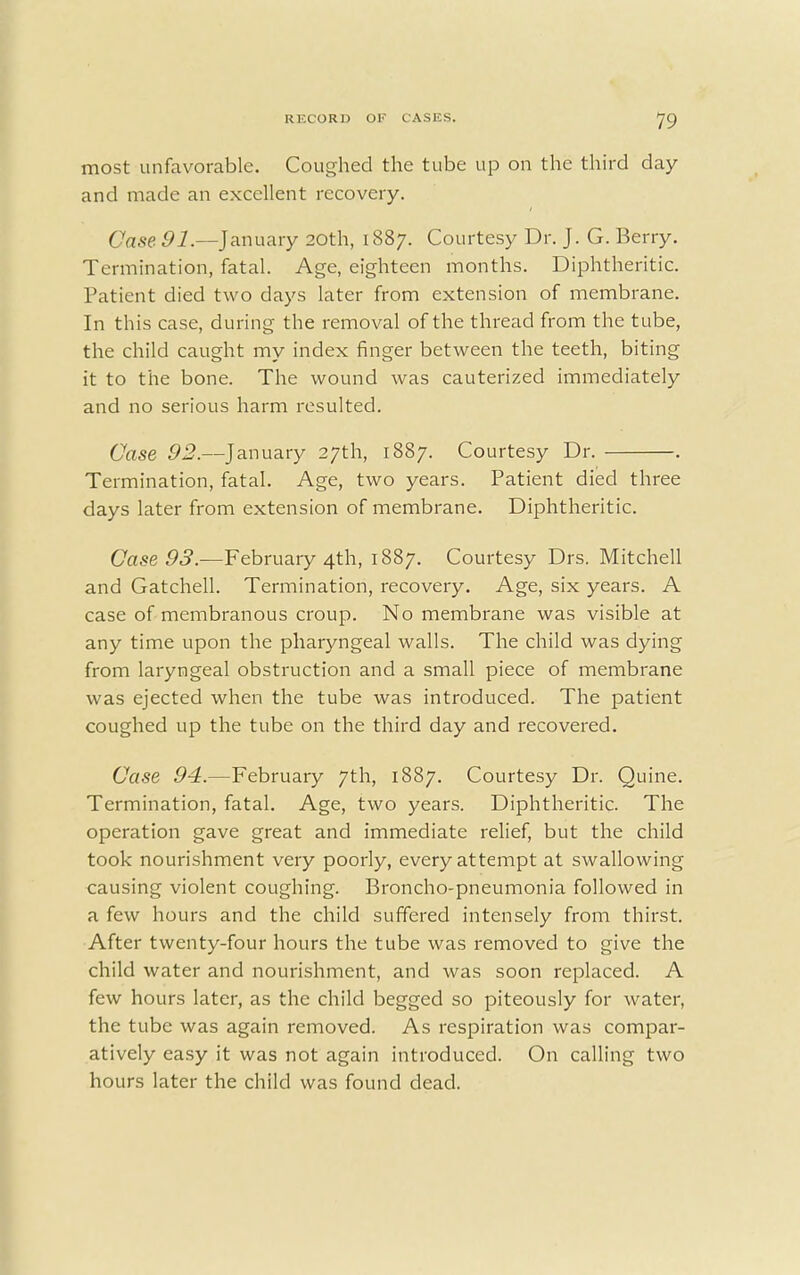 most unfavorable. Coughed the tube up on the third day and made an excellent recovery. Case 91.—January 20th, 1887. Courtesy Dr. J. G. Berry. Termination, fatal. Age, eighteen months. Diphtheritic. Patient died two days later from extension of membrane. In this case, during the removal of the thread from the tube, the child caught my index finger between the teeth, biting it to the bone. The wound was cauterized immediately and no serious harm resulted. Case 92.—January 27th, 1887. Courtesy Dr. . Termination, fatal. Age, two years. Patient died three days later from extension of membrane. Diphtheritic. Case 93.—February 4th, 1887. Courtesy Drs. Mitchell and Gatchell. Termination, recovery. Age, six years. A case of membranous croup. No membrane was visible at any time upon the pharyngeal walls. The child was dying from laryngeal obstruction and a small piece of membrane was ejected when the tube was introduced. The patient coughed up the tube on the third day and recovered. Case 94.—February 7th, 1887. Courtesy Dr. Quine. Termination, fatal. Age, two years. Diphtheritic. The operation gave great and immediate relief, but the child took nourishment very poorly, every attempt at swallowing causing violent coughing. Broncho-pneumonia followed in a few hours and the child suffered intensely from thirst. After twenty-four hours the tube was removed to give the child water and nourishment, and was soon replaced. A few hours later, as the child begged so piteously for water, the tube was again removed. As respiration was compar- atively easy it was not again introduced. On calling two hours later the child was found dead.