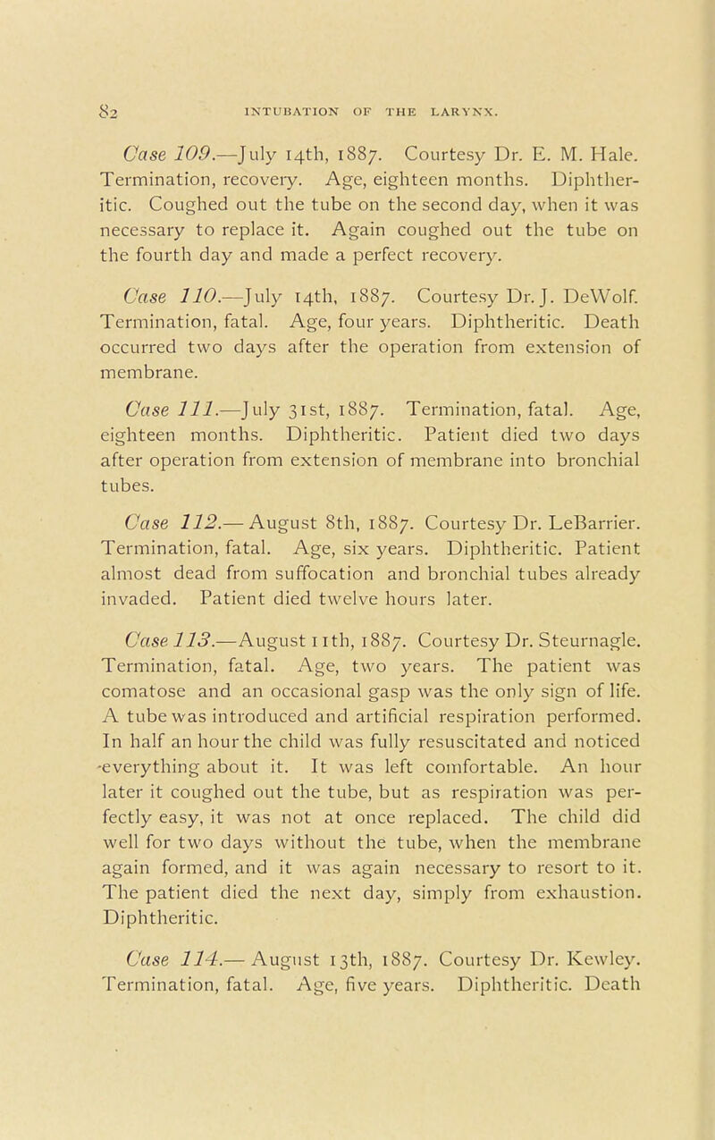 Case 109.—July 14th, 1887. Courtesy Dr. E. M. Hale. Termination, recoveiy. Age, eighteen months. Diphther- itic. Coughed out the tube on the second day, when it was necessary to replace it. Again coughed out the tube on the fourth day and made a perfect recovery. Case UO.—July 14th, 1887. Courtesy Dr. J. DeWolf. Termination, fatal. Age, four years. Diphtheritic. Death occurred two days after the operation from extension of membrane. Case 111.—July 31st, 1887. Termination, fatal. Age, eighteen months. Diphtheritic. Patient died two days after operation from extension of membrane into bronchial tubes. Case 112.— August 8th, 1887. Courtesy Dr. LeBarrier. Termination, fatal. Age, six years. Diphtheritic. Patient almost dead from suffocation and bronchial tubes already invaded. Patient died twelve hours later. Case 113.—August 1 ith, 1887. Courtesy Dr. Steurnagle. Termination, fatal. Age, two years. The patient was comatose and an occasional gasp was the only sign of life. A tube was introduced and artificial respiration performed. In half an hour the child was fully resuscitated and noticed -everything about it. It was left comfortable. An hour later it coughed out the tube, but as respiration was per- fectly easy, it was not at once replaced. The child did well for two days without the tube, when the membrane again formed, and it was again necessary to resort to it. The patient died the next day, simply from exhaustion. Diphtheritic. Case 114.— August 13th, 1887. Courtesy Dr. Kewley. Termination, fatal. Age, five years. Diphtheritic. Death