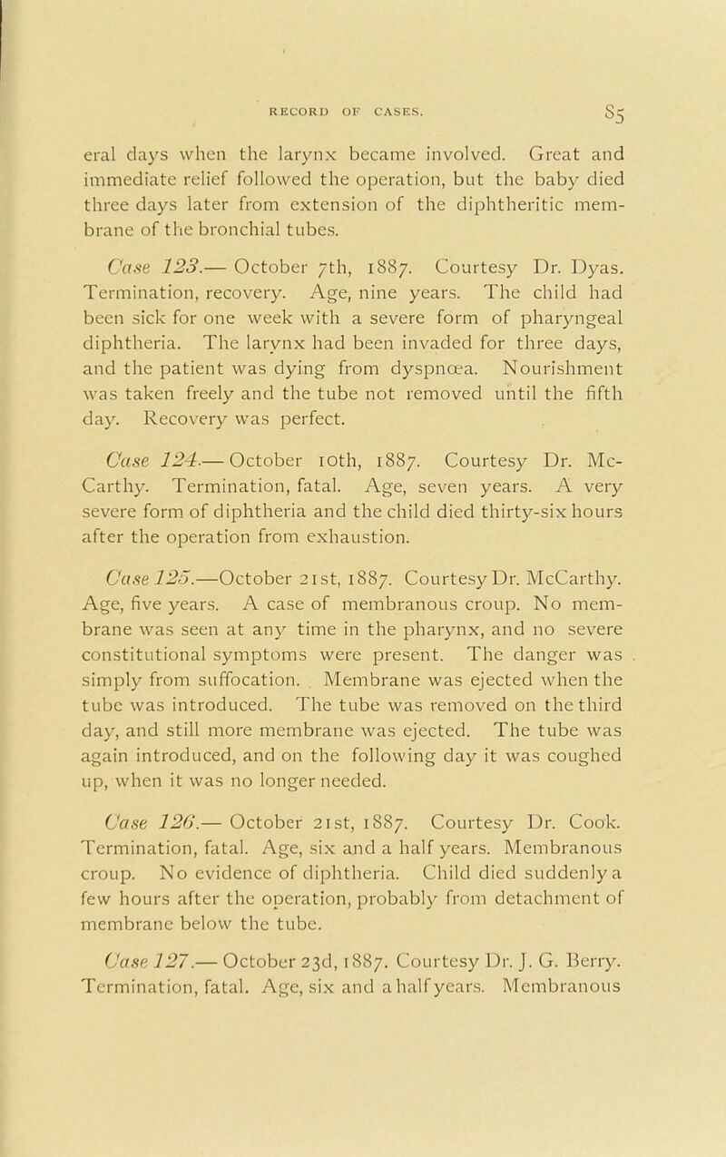 eral days when the larynx became involved. Great and immediate relief followed the operation, but the baby died three days later from extension of the diphtheritic mem- brane of the bronchial tubes. Case 123.— October 7th, 1887. Courtesy Dr. Dyas. Termination, recovery. Age, nine years. The child had been sick for one week with a severe form of pharyngeal diphtheria. The larynx had been invaded for three days, and the patient was dying from dyspnoea. Nourishment was taken freely and the tube not removed until the fifth day. Recovery was perfect. Case 124.— October 10th, 1887. Courtesy Dr. Mc- Carthy. Termination, fatal. Age, seven years. A very severe form of diphtheria and the child died thirty-six hours after the operation from exhaustion. Case 125.—October 21st, 1887. Courtesy Dr. McCarthy. Age, five years. A case of membranous croup. No mem- brane was seen at any time in the pharynx, and no severe constitutional symptoms were present. The danger was simply from suffocation. . Membrane was ejected when the tube was introduced. The tube was removed on the third day, and still more membrane was ejected. The tube was again introduced, and on the following day it was coughed up, when it was no longer needed. Case 120.— October 21st, 1887. Courtesy Dr. Cook. Termination, fatal. Age, six and a half years. Membranous croup. No evidence of diphtheria. Child died suddenly a few hours after the operation, probably from detachment of membrane below the tube. ('use 127.— October 23d, 1887. Courtesy Dr. J. G. Berry. Termination, fatal. Age, six and ahalf years. Membranous