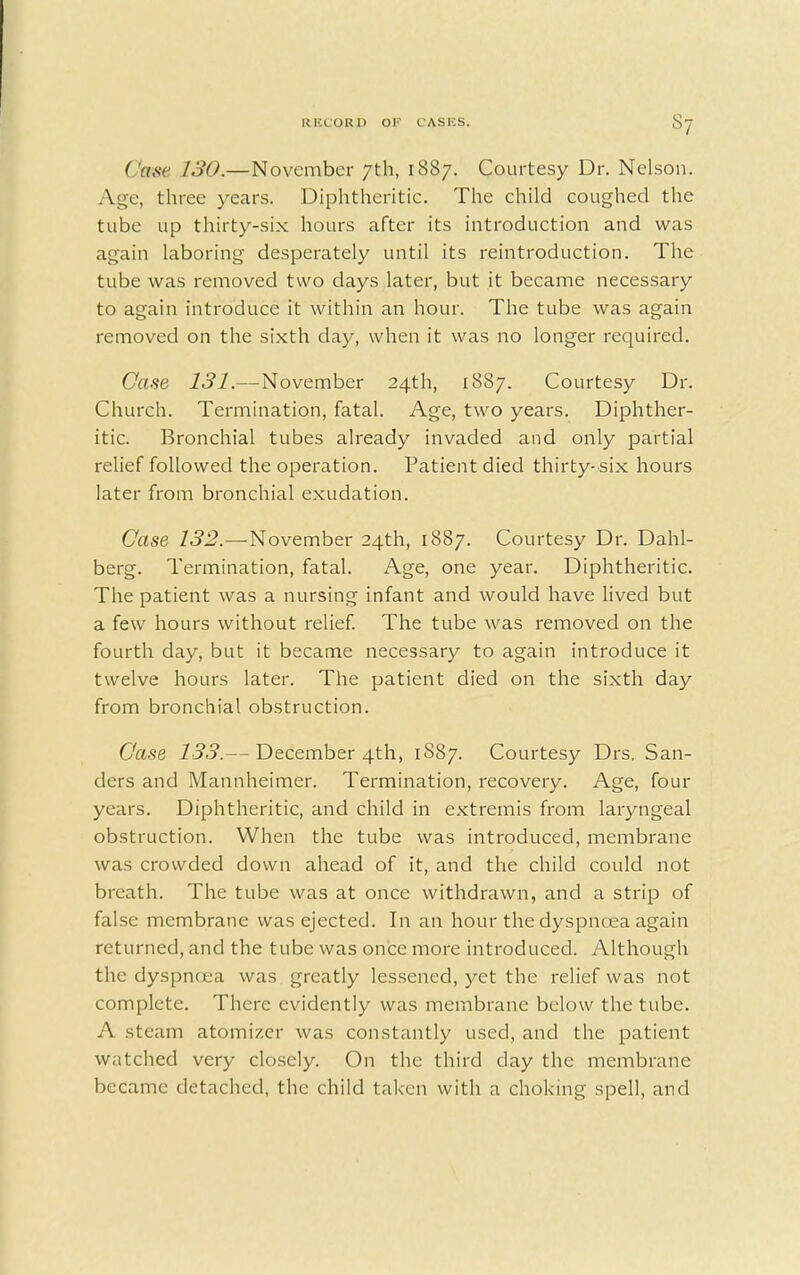 Cose 130.—November 7th, 1887. Courtesy Dr. Nelson. Age, three years. Diphtheritic. The child coughed the tube up thirty-six hours after its introduction and was again laboring desperately until its reintroduction. The tube was removed two days later, but it became necessary to again introduce it within an hour. The tube was again removed on the sixth day, when it was no longer required. Case 131.—November 24th, 1887. Courtesy Dr. Church. Termination, fatal. Age, two years. Diphther- itic. Bronchial tubes already invaded and only partial relief followed the operation. Patient died thirty-six hours later from bronchial exudation. Case 132.—November 24th, 1887. Courtesy Dr. Dahl- berg. Termination, fatal. Age, one year. Diphtheritic. The patient was a nursing infant and would have lived but a few hours without relief. The tube was removed on the fourth day, but it became necessary to again introduce it twelve hours later. The patient died on the sixth day from bronchial obstruction. Case 133.— December 4th, 1S87. Courtesy Drs. San- ders and Mannheimer. Termination, recovery. Age, four years. Diphtheritic, and child in extremis from laryngeal obstruction. When the tube was introduced, membrane was crowded down ahead of it, and the child could not breath. The tube was at once withdrawn, and a strip of false membrane was ejected. In an hour the dyspnoea again returned, and the tube was once more introduced. Although the dyspnoea was greatly lessened, yet the relief was not complete. There evidently was membrane below the tube. A steam atomizer was constantly used, and the patient watched very closely. On the third clay the membrane became detached, the child taken with a choking spell, and