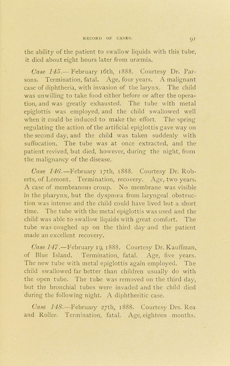 the ability of the patient to swallow liquids with this tube, it died about eight hours later from uraemia. Case 145.— February 16th, 1888. Courtesy Dr. Par- sons. Termination, fatal. Age, four years. A malignant case of diphtheria, with invasion of the larynx. The child was unwilling to take food either before or after the opera- tion, and was greatly exhausted. The tube with metal epiglottis was employed, and the child swallowed well when it could be induced to make the effort. The spring regulating the action of the artificial epiglottis gave way on the second day, and the child was taken suddenly with suffocation. The tube was at once extracted, and the patient revived, but died, however, during the night, from the malignancy of the disease. Case 146.—February 17th, 1888. Courtesy Dr. Rob- erts, of Lemont. Termination, recovery. Age, two years. A case of membranous croup. No membrane was visible in the pharynx, but the dyspncea from laryngeal. obstruc- tion was intense and the child could have lived but a short time. The tube with the metal epiglottis was used and the child was able to swallow liquids with great comfort. The tube was coughed up on the third clay and the patient made an excellent recovery. Case 147.—February 19, 1888. Courtesy Dr. Kauffman, of Blue Island. Termination, fatal. Age, five years. The new tube with metal epiglottis again employed. The child swallowed far better than children usually do with the open tube. The tube was removed on the third day, but the bronchial tubes were invaded and the child died during the following night. A diphtheritic case. Case 14S.—February 27th, 1888. Courtesy Drs. Rea and Roller. Termination, fatal. Age, eighteen months.