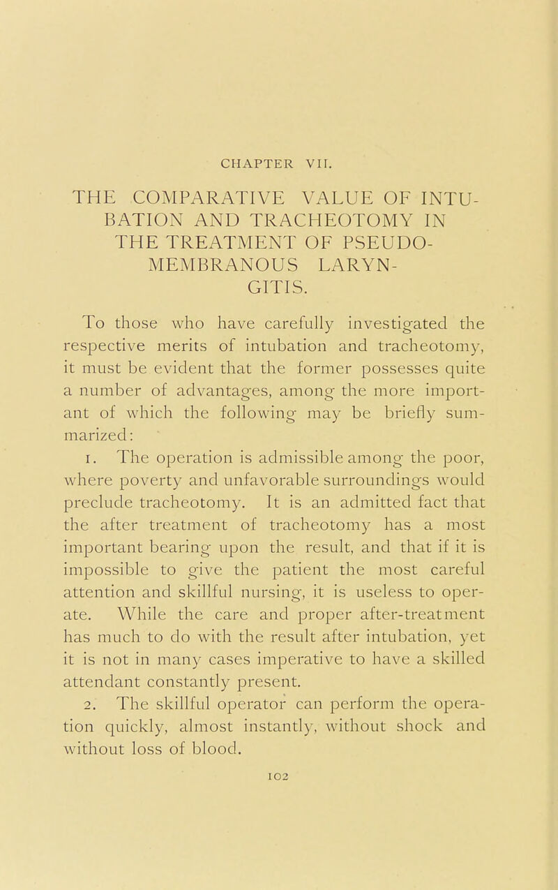 CHAPTER VII. THE COMPARATIVE VALUE OF INTU- BATION AND TRACHEOTOMY IN THE TREATMENT OF PSEUDO- MEMBRANOUS LARYN- GITIS. To those who have carefully investigated the respective merits of intubation and tracheotomy, it must be evident that the former possesses quite a number of advantages, among the more import- ant of which the following may be briefly sum- marized : 1. The operation is admissible among the poor, where poverty and unfavorable surroundings would preclude tracheotomy. It is an admitted fact that the after treatment of tracheotomy has a most important bearing upon the result, and that if it is impossible to give the patient the most careful attention and skillful nursing, it is useless to oper- ate. While the care and proper after-treatment has much to do with the result after intubation, yet it is not in many cases imperative to have a skilled attendant constantly present. 2. The skillful operator can perform the opera- tion quickly, almost instantly, without shock and without loss of blood.