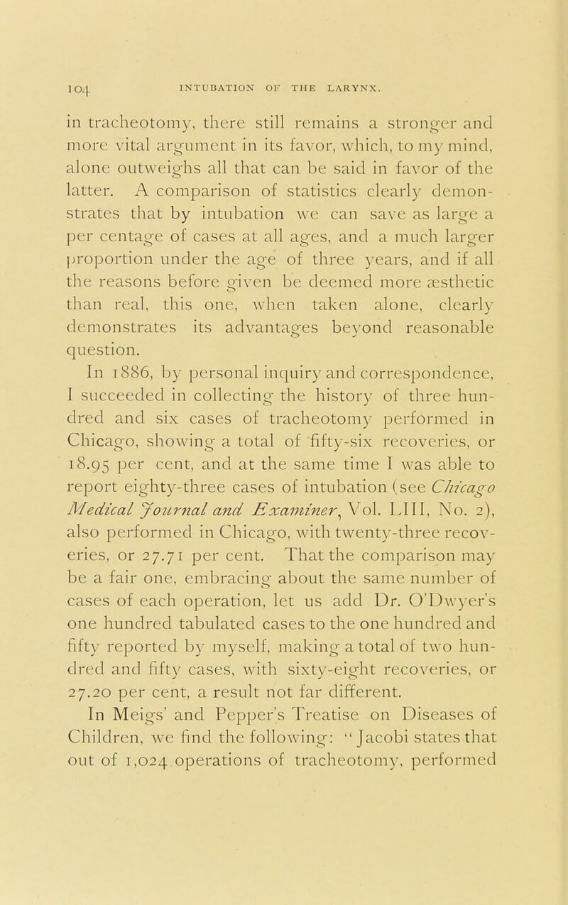 in tracheotomy, there still remains a stronger and more vital argument in its favor, which, to my mind, alone outweighs all that can be said in favor of the latter. A comparison of statistics clearly demon- strates that by intubation we can save as large a per centage of cases at all ages, and a much larger proportion under the age of three years, and if all the reasons before given be deemed more aesthetic than real, this one, when taken alone, clearly demonstrates its advantages beyond reasonable question. In 1886, by personal inquiry and correspondence, I succeeded in collecting the history of three hun- dred and six cases of tracheotomy performed in Chicago, showing a total of fifty-six recoveries, or 18.95 Per cent- and at the same time I was able to report eighty-three cases of intubation (see Chicago Medical Journal and Examiner^o\. LIII, No. 2), also performed in Chicag-o, with twenty-three recov- eries, or 27.71 per cent. That the comparison may be a fair one, embracing; about the same number of cases of each operation, let us add Dr. O'Dwyer's one hundred tabulated cases to the one hundred and fifty reported by myself, making a total of two hun- dred and fifty cases, with sixty-eight recoveries, or 27.20 per cent, a result not far different. In Meigs' and Pepper's Treatise on Diseases of Children, we find the following-:  Jacobi states that out of 1,024 operations of tracheotomy, performed