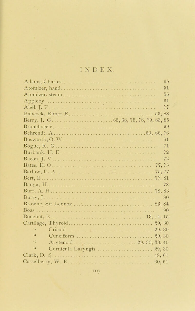 INDEX. Adams, Charles 65 Atomizer, hand 51 Atomizer, steam 56 Appleby 61 Abel, J. F ... 77 Babcock, Elmer E 53, 88 Berry, J. G 65, 68, 75, 78, 79, 83, 85 Bronchocele 99 Behrendt, A 60, 66, 76 Bosworth, O. W 61 Bogue, R. G 71 Burbank, H. E. 72 Bacon, J. V I I. 72 Bates, H. O 77,73 Barlow, L. A , 75, 77 Bert, E ■ ' 77, 81 Banga, H 78 Burr, A. H 78, 83 Burry,J 80 Browne, Sir Lennox . 83, 84 Boas 90 Bouchut, E ' .' 13, 14, 15 Cartilage, Thyroid 29, 30  Cricoid 29, 30 Cuneiform 29, 30 Arytenoid 29, 30, 33, 40 Cornicula Laryngis 29, 30 Clark, D. § 48, 61 Casselberry, VV. E 60, 61 107 (C u